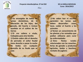 Proyecto interdisciplinar. 2º de ESO IES LA MOLA-NOVELDA
Curso 2014/2015
Alia2
 Se encargaba de todas las
tareas domésticas, de la
educación de los hijos, del
ganado, del huerto e incluso
ayudaba en el cultivo de las
tierras
 Si era soltera o viuda,
trabajaba para otra familia
 Existía sobre ella el derecho
de pernada: el señor feudal
tiene derecho a pasar la noche
de bodas con cualquier
doncella de su feudo que se
case
 No saben leer ni escribir,
aprenden las tareas que
deben desarrollar: coser,
lavar, cuidar el huerto y los
animales
 Tenían un conocimiento de
las plantas y los remedios que
podían utilizarse para curar
las enfermedades
 Ocio: fiestas rurales
relacionadas con las cosechas,
ferias de ganado y productos
agrícolas, bodas y bautizos,
recitales de juglares
 