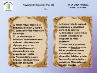 Proyecto interdisciplinar. 2º de ESO IES LA MOLA-NOVELDA
Curso 2014/2015
Alia2
 Tenían mayor acceso a la
cultura: sabían leer y escribir
 Estaban bajo las órdenes de
los monjes
 Los motivos que las
llevaban a los conventos eran
variados: haber cometido
algún pecado, no ser
agraciada físicamente,
disponer de una dote
pequeña, ser rebelde
 Asumían las tareas de
limpieza, cocina, costura y
cuidaban del huerto
 Hacían voto de castidad,
obediencia y estabilidad,
pero no de pobreza
 Cuidaban a los enfermos,
ejercían la caridad y se
ocupaban de niños
huérfanos
 Cabe citar el papel que
ejercían las beguinas: eran
laicas, pero llevaban una
vida de religiosas. No
dependían del clero y vivían
fuera de los monasterios y
conventos. Algunas fueron
grandes eruditas
 