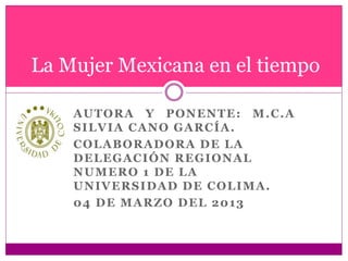 AUTORA Y PONENTE: M.C.A
SILVIA CANO GARCÍA.
COLABORADORA DE LA
DELEGACIÓN REGIONAL
NUMERO 1 DE LA
UNIVERSIDAD DE COLIMA.
04 DE MARZO DEL 2013
La Mujer Mexicana en el tiempo
 