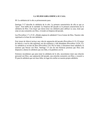 LA MUJER SABIA EDIFICA SU CASA

III. La sabiduría de lo alto es primeramente pura.

Santiago 3:17 describe la sabiduría de lo alto. La primera característica de ella es que es
"pura". Esto habla de la santidad. La limpieza del pecado es la primera característica de la
sabiduría de Dios. Una mujer que desea tener esa sabiduría para edificar su casa, tiene que
estar en una comunión con Dios, viviendo en limpieza del pecado.

Lee Proverbios 1:7 y 9:10. ¿Dónde empieza la sabiduría? Con el temor de Dios. Nuestra vida
espiritual es la base de esta sabiduría.

Este temor de Jehová incluye una vida de separación del pecado (Proverbios 8:13). El temor
de Jehová, o sea la vida espiritual, nos da confianza y vida abundante (Proverbios 14:26, 27).
La sabiduría es un don de Dios (Proverbios 2:6). Por lo tanto, si deseamos tener sabiduría, la
tenemos que buscar con Dios. Santiago 1:5 nos da una hermosa promesa que Dios está
dispuesto a darnos la sabiduría que nos falta, si la pedimos con fe.

Entonces recordemos que para tener la sabiduría de lo alto, necesitamos tener una relación
personal con Dios, una separación del pecado, una estrecha comunión con Dios, y recurrir a
Él para la sabiduría que nos hace falta, en lugar de confiar en nuestra propia sabiduría.
 