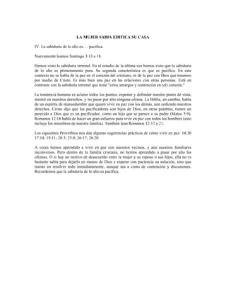 LA MUJER SABIA EDIFICA SU CASA

IV. La sabiduría de lo alto es. . . pacífica.

Nuevamente leamos Santiago 3:13 a 18.

Hemos visto la sabiduría terrenal. En el estudio de la última vez hemos visto que la sabiduría
de lo alto es primeramente pura. Su segunda característica es que es pacífica. En este
contexto no se habla de la paz en el corazón del cristiano, ni de la paz con Dios que tenemos
por medio de Cristo. Es más bien una paz en las relaciones con otras personas. Está en
contraste con la sabiduría terrenal que tiene "celos amargos y contención en (el) corazón."

La tendencia humana es aclarar todos los puntos, exponer y defender nuestro punto de vista,
insistir en nuestros derechos, y no pasar por alto ninguna ofensa. La Biblia, en cambio, habla
de un espíritu de mansedumbre que quiere vivir en paz con los demás, aun cediendo nuestros
derechos. Cristo dijo que los pacificadores son hijos de Dios, en otras palabras, tienen un
parecido a Dios que es un pacificador, como un hijo que se parece a su padre (Mateo 5:9).
Romanos 12:18 habla de hacer un gran esfuerzo para vivir en paz con todos los hombres (esto
incluye los miembros de nuestra familia). También lean Romanos 12:17 a 21.

Los siguientes Proverbios nos dan algunas sugerencias prácticas de cómo vivir en paz: 14:30
17:14; 19:11; 20:3; 25:8; 26:17; 26:20.

A veces hemos aprendido a vivir en paz con nuestros vecinos, y aun nuestros familiares
inconversos. Pero dentro de la familia cristiana, no hemos aprendido a pasar por alto las
ofensas. O si hay un motivo de desacuerdo entre la mujer y su esposo o sus hijos, ella no es
bastante sabia para dejarlo en manos de Dios y esperar con paciencia su solución, sino que
insiste en resolver todo inmediatamente, aunque sea a costo de contención y discusiones.
Recordemos que la sabiduría de lo alto es pacífica.
 