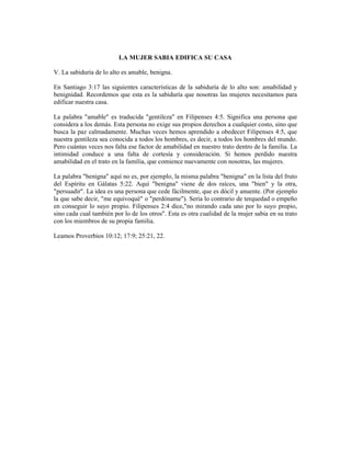 LA MUJER SABIA EDIFICA SU CASA

V. La sabiduría de lo alto es amable, benigna.

En Santiago 3:17 las siguientes características de la sabiduría de lo alto son: amabilidad y
benignidad. Recordemos que esta es la sabiduría que nosotras las mujeres necesitamos para
edificar nuestra casa.

La palabra "amable" es traducida "gentileza" en Filipenses 4:5. Significa una persona que
considera a los demás. Esta persona no exige sus propios derechos a cualquier costo, sino que
busca la paz calmadamente. Muchas veces hemos aprendido a obedecer Filipenses 4:5, que
nuestra gentileza sea conocida a todos los hombres, es decir, a todos los hombres del mundo.
Pero cuántas veces nos falta ese factor de amabilidad en nuestro trato dentro de la familia. La
intimidad conduce a una falta de cortesía y consideración. Si hemos perdido nuestra
amabilidad en el trato en la familia, que comience nuevamente con nosotras, las mujeres.

La palabra "benigna" aquí no es, por ejemplo, la misma palabra "benigna" en la lista del fruto
del Espíritu en Gálatas 5:22. Aquí "benigna" viene de dos raíces, una "bien" y la otra,
"persuadir". La idea es una persona que cede fácilmente, que es dócil y anuente. (Por ejemplo
la que sabe decir, "me equivoqué" o "perdóname"). Sería lo contrario de terquedad o empeño
en conseguir lo suyo propio. Filipenses 2:4 dice,"no mirando cada uno por lo suyo propio,
sino cada cual también por lo de los otros". Esta es otra cualidad de la mujer sabia en su trato
con los miembros de su propia familia.

Leamos Proverbios 10:12; 17:9; 25:21, 22.
 
