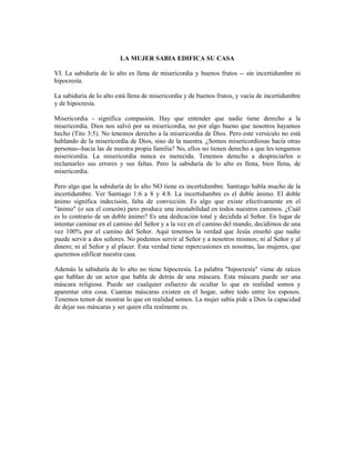 LA MUJER SABIA EDIFICA SU CASA

VI. La sabiduría de lo alto es llena de misericordia y buenos frutos -- sin incertidumbre ni
hipocresía.

La sabiduría de lo alto está llena de misericordia y de buenos frutos, y vacía de incertidumbre
y de hipocresía.

Misericordia - significa compasión. Hay que entender que nadie tiene derecho a la
misericordia. Dios nos salvó por su misericordia, no por algo bueno que nosotros hayamos
hecho (Tito 3:5). No tenemos derecho a la misericordia de Dios. Pero este versículo no está
hablando de la misericordia de Dios, sino de la nuestra. ¿Somos misericordiosas hacia otras
personas--hacia las de nuestra propia familia? No, ellos no tienen derecho a que les tengamos
misericordia. La misericordia nunca es merecida. Tenemos derecho a despreciarlos o
reclamarles sus errores y sus faltas. Pero la sabiduría de lo alto es llena, bien llena, de
misericordia.

Pero algo que la sabiduría de lo alto NO tiene es incertidumbre. Santiago habla mucho de la
incertidumbre. Ver Santiago 1:6 a 8 y 4:8. La incertidumbre es el doble ánimo. El doble
ánimo significa indecisión, falta de convicción. Es algo que existe efectivamente en el
"ánimo" (o sea el corazón) pero produce una inestabilidad en todos nuestros caminos. ¿Cuál
es lo contrario de un doble ánimo? Es una dedicación total y decidida al Señor. En lugar de
intentar caminar en el camino del Señor y a la vez en el camino del mundo, decidimos de una
vez 100% por el camino del Señor. Aquí tenemos la verdad que Jesús enseñó que nadie
puede servir a dos señores. No podemos servir al Señor y a nosotros mismos; ni al Señor y al
dinero; ni al Señor y al placer. Esta verdad tiene repercusiones en nosotras, las mujeres, que
queremos edificar nuestra casa.

Además la sabiduría de lo alto no tiene hipocresía. La palabra "hipocresía" viene de raíces
que hablan de un actor que habla de detrás de una máscara. Esta máscara puede ser una
máscara religiosa. Puede ser cualquier esfuerzo de ocultar lo que en realidad somos y
aparentar otra cosa. Cuantas máscaras existen en el hogar, sobre todo entre los esposos.
Tenemos temor de mostrar lo que en realidad somos. La mujer sabia pide a Dios la capacidad
de dejar sus máscaras y ser quien ella realmente es.
 