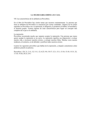 LA MUJER SABIA EDIFICA SU CASA

VII. Las características de la sabiduría en Proverbios.

En el libro de Proverbios hay ciertos temas que recurren constantemente. La persona que
tiene la sabiduría de Proverbios se caracteriza por ciertas cualidades. Algunos de los temas
repetidos en Proverbios son: la reprensión, la diligencia, la prudencia al hablar, la humildad y
el dominio propio. Veamos algunas de estas características para lograr un concepto más
completo de lo que es la sabiduría.

La reprensión.
Proverbios recomienda mucho que sepamos aceptar la reprensión. Una persona que nunca
quiere aceptar la reprensión es un necio. La reprensión significa esa disposición a evaluar
nuestra vida, a reconocer nuestros errores, a corregir nuestras faltas. Muchas veces nuestra
tendencia, al contrario, es de defender y justificar todos nuestros errores.

Leamos los siguientes proverbios que hablan de la reprensión, y después comentemos cómo
podemos ponerlo en práctica.

Proverbios 1:30, 31; 3:11, 12; 5:11, 12; 6:23; 9:8; 10:17; 12:1; 13:1; 13:18; 15:10; 15:31, 32;
17:10; 19:20; 28:23; 29:1
 