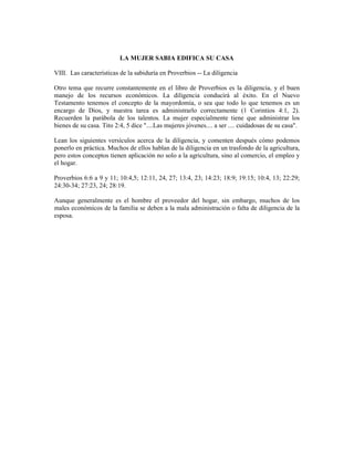 LA MUJER SABIA EDIFICA SU CASA

VIII. Las características de la sabiduría en Proverbios -- La diligencia

Otro tema que recurre constantemente en el libro de Proverbios es la diligencia, y el buen
manejo de los recursos económicos. La diligencia conducirá al éxito. En el Nuevo
Testamento tenemos el concepto de la mayordomía, o sea que todo lo que tenemos es un
encargo de Dios, y nuestra tarea es administrarlo correctamente (1 Corintios 4:1, 2).
Recuerden la parábola de los talentos. La mujer especialmente tiene que administrar los
bienes de su casa. Tito 2:4, 5 dice "....Las mujeres jóvenes.... a ser .... cuidadosas de su casa".

Lean los siguientes versículos acerca de la diligencia, y comenten después cómo podemos
ponerlo en práctica. Muchos de ellos hablan de la diligencia en un trasfondo de la agricultura,
pero estos conceptos tienen aplicación no solo a la agricultura, sino al comercio, el empleo y
el hogar.

Proverbios 6:6 a 9 y 11; 10:4,5; 12:11, 24, 27; 13:4, 23; 14:23; 18:9; 19:15; 10:4, 13; 22:29;
24:30-34; 27:23, 24; 28:19.

Aunque generalmente es el hombre el proveedor del hogar, sin embargo, muchos de los
males económicos de la familia se deben a la mala administración o falta de diligencia de la
esposa.
 