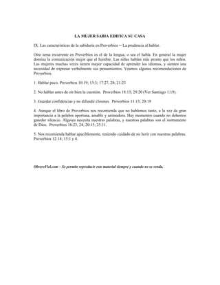 LA MUJER SABIA EDIFICA SU CASA

IX. Las características de la sabiduría en Proverbios -- La prudencia al hablar.

Otro tema recurrente en Proverbios es el de la lengua, o sea el habla. En general la mujer
domina la comunicación mejor que el hombre. Las niñas hablan más pronto que los niños.
Las mujeres muchas veces tienen mayor capacidad de aprender los idiomas, y sienten una
necesidad de expresar verbalmente sus pensamientos. Veamos algunas recomendaciones de
Proverbios.

1. Hablar poco. Proverbios 10:19; 13:3; 17:27, 28; 21:23

2. No hablar antes de oír bien la cuestión. Proverbios 18:13; 29:20 (Ver Santiago 1:19).

3. Guardar confidencias y no difundir chismes. Proverbios 11:13; 20:19

4. Aunque el libro de Proverbios nos recomienda que no hablemos tanto, a la vez da gran
importancia a la palabra oportuna, amable y animadora. Hay momentos cuando no debemos
guardar silencio. Alguien necesita nuestras palabras, y nuestras palabras son el instrumento
de Dios. Proverbios 16:23, 24; 20:15; 25:11.

5. Nos recomienda hablar apaciblemente, teniendo cuidado de no herir con nuestras palabras.
Proverbios 12:18; 15:1 y 4.




ObreroFiel.com – Se permite reproducir este material siempre y cuando no se venda.
 