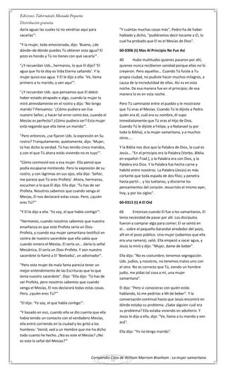 Compendio Citas de William Marriom Branham : La mujer samaritana
12
daría aguas las cuales tú no vendrías aquí para
sacarlas'".
"Y la mujer, toda emocionada, dijo: ‘Bueno, ¿de
dónde–de dónde puedes Tú obtener esta agua? El
pozo es hondo y Tú no tienes con qué sacarla'".
"¿Y recuerdan Uds., hermanos, lo que El dijo? ‘El
agua que Yo te doy es Vida Eterna saltando'. Y la
mujer quiso esa agua. Y El le dijo a ella: ‘Ve, llama
primero a tu marido, y ven aquí'".
"¿Y recuerdan Uds. que pensamos que El debió
haber estado atrapado o algo, cuando la mujer lo
miró atrevidamente en el rostro y dijo: ‘No tengo
marido'? Pensamos: ‘¿Cómo pudiera ser Ese
nuestro Señor, y hacer tal error como ése, cuando el
Mesías es perfecto? ¿Cómo pudiera ser? Esta mujer
está negando que ella tiene un marido'".
"Pero entonces, ¿se fijaron Uds. la expresión en Su
rostro? Tranquilamente, quietamente, dijo: ‘Mujer,
tú has dicho la verdad. Tú has tenido cinco maridos,
y con el que Tú ahora estás viviendo no es tuyo'".
"Cómo conmovió eso a esa mujer. Ella pensó que
podía escaparse mintiendo. Pero la expresión de su
rostro, y con lágrimas en sus ojos, ella dijo: ‘Señor,
me parece que Tú eres Profeta'. Ahora, hermanos,
escuchen a lo que El dijo. Ella dijo: ‘Tú has de ser
Profeta. Nosotros sabemos que cuando venga el
Mesías, El nos declarará estas cosas. Pero, ¿quién
eres Tú?'"
"Y El le dijo a ella: ‘Yo soy, el que habla contigo'".
"Hermanos, cuando nosotros sabemos que nuestra
enseñanza es que este Profeta sería un Dios-
Profeta, y cuando esa mujer samaritana testificó en
contra de nuestro sacerdote que ella sabía que
cuando viniera el Mesías, El sería un... daría la señal
Mesiánica, El sería un Dios-Profeta. Y aún nuestro
sacerdote lo llamó a El ‘Beelzebú', un adivinador".
"Pero esta mujer de mala fama parecía tener un
mejor entendimiento de las Escrituras que lo que
tenía nuestro sacerdote". Dijo: "Ella dijo: ‘Tú has de
ser Profeta, pero nosotros sabemos que cuando
venga el Mesías, El nos declarará todas estas cosas.
Pero, ¿quién eres Tú?'"
"El dijo: ‘Yo soy, el que habla contigo'".
"Y basado en eso, cuando ella se dio cuenta que ella
había tenido un contacto con el verdadero Mesías,
ella entró corriendo en la ciudad y les gritó a los
hombres: ‘Venid, ved a un Hombre que me ha dicho
todo cuanto he hecho. ¿No es este el Mesías? ¿No
es esta la señal del Mesías?'"
"Y cuántas muchas cosas más", Pedro ha de haber
hablado y dicho, "pudiéramos decir tocante a El, lo
cual ha probado que El es el Mesías de Dios".
60-0306 (t) Mas Al Principio No Fue Asi
40 Hubo multitudes quienes pasaron por ahí,
quienes nunca recibieron sanidad porque ellas no lo
creyeron. Pero aquellos... Cuando Tú fuiste a Tu
propia ciudad, no pudiste hacer muchos milagros, a
causa de la incredulidad de ellos. Así es en esta
noche. De esa manera fue en el principio; de esa
manera lo es en esta noche.
Pero Tú caminaste entre el pueblo y le mostraste
que Tú eras el Mesías. Cuando Tú le dijiste a Pedro
quién era él, cuál era su nombre, él supo
inmediatamente que Tú eras el Hijo de Dios.
Cuando Tú le dijiste a Felipe, y a Natanael (y por
toda la Biblia), a la mujer samaritana, y a muchos
otros....
Y la Biblia nos dice que la Palabra de Dios, la cual es
Jesús... "En el principio era la Palabra [Verbo, Biblia
en español–Trad.], y la Palabra era con Dios, y la
Palabra era Dios. Y la Palabra fue hecha carne y
habitó entre nosotros. La Palabra (Jesús) es más
cortante que toda espada de dos filos; y penetra
hasta partir... y los tuétanos, y discierne los
pensamientos del corazón. Jesucristo el mismo ayer,
hoy, y por los siglos".
60-0313 (t) A El Oid
66 Entonces cuando El fue a los samaritanos, El
tenía necesidad de pasar por allí. Los discípulos
fueron a comprar algo para comer; El se sentó en
el... sobre el pequeño barandal alrededor del pozo,
allí en el pozo público. Una mujer (sabemos que ella
era una ramera), salió. Ella empezó a sacar agua, y
Jesús la miró y dijo: "Mujer, dame de beber".
Ella dijo: "No es costumbre; tenemos segregación.
Uds. judíos, y nosotros, no tenemos tratos uno con
el otro. No es correcto que Tú, siendo un hombre
judío, me pidas tal cosa a mí, una mujer
samaritana".
El dijo: "Pero si conocieras con quién estás
hablando, tú me pedirías a Mí de beber". Y la
conversación continuó hasta que Jesús encontró en
dónde estaba su problema. ¿Sabe alguien cuál era
su problema? Ella estaba viviendo en adulterio. Y
Jesús le dijo a ella, dijo: "Ve, llama a tu marido y ven
acá".
Ella dijo: "Yo no tengo marido".
 