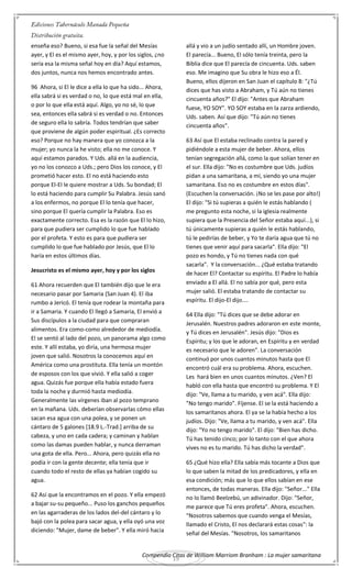 Compendio Citas de William Marriom Branham : La mujer samaritana
19
enseña eso? Bueno, si esa fue la señal del Mesías
ayer, y El es el mismo ayer, hoy, y por los siglos, ¿no
sería esa la misma señal hoy en día? Aquí estamos,
dos juntos, nunca nos hemos encontrado antes.
96 Ahora, si El le dice a ella lo que ha sido... Ahora,
ella sabrá si es verdad o no, lo que está mal en ella,
o por lo que ella está aquí. Algo, yo no sé, lo que
sea, entonces ella sabrá si es verdad o no. Entonces
de seguro ella lo sabría. Todos tendrían que saber
que proviene de algún poder espiritual. ¿Es correcto
eso? Porque no hay manera que yo conozca a la
mujer; yo nunca la he visto; ella no me conoce. Y
aquí estamos parados. Y Uds. allá en la audiencia,
yo no los conozco a Uds.; pero Dios los conoce, y El
prometió hacer esto. El no está haciendo esto
porque El-El le quiere mostrar a Uds. Su bondad; El
lo está haciendo para cumplir Su Palabra. Jesús sanó
a los enfermos, no porque El lo tenía que hacer,
sino porque El quería cumplir la Palabra. Eso es
exactamente correcto. Esa es la razón que El lo hizo,
para que pudiera ser cumplido lo que fue hablado
por el profeta. Y esto es para que pudiera ser
cumplido lo que fue hablado por Jesús, que El lo
haría en estos últimos días.
Jesucristo es el mismo ayer, hoy y por los siglos
61 Ahora recuerden que El también dijo que le era
necesario pasar por Samaria (San Juan 4). El iba
rumbo a Jericó. El tenía que rodear la montaña para
ir a Samaria. Y cuando El llegó a Samaria, El envió a
Sus discípulos a la ciudad para que compraran
alimentos. Era como-como alrededor de mediodía.
El se sentó al lado del pozo, un panorama algo como
este. Y allí estaba, yo diría, una hermosa mujer
joven que salió. Nosotros la conocemos aquí en
América como una prostituta. Ella tenía un montón
de esposos con los que vivió. Y ella salió a coger
agua. Quizás fue porque ella había estado fuera
toda la noche y durmió hasta mediodía.
Generalmente las vírgenes iban al pozo temprano
en la mañana. Uds. deberían observarlas cómo ellas
sacan esa agua con una polea, y se ponen un
cántaro de 5 galones [18.9 L.-Trad.] arriba de su
cabeza, y uno en cada cadera; y caminan y hablan
como las damas pueden hablar, y nunca derraman
una gota de ella. Pero... Ahora, pero quizás ella no
podía ir con la gente decente; ella tenía que ir
cuando todo el resto de ellas ya habían cogido su
agua.
62 Así que la encontramos en el pozo. Y ella empezó
a bajar su-su pequeño... Puso los ganchos pequeños
en las agarraderas de los lados del-del cántaro y lo
bajó con la polea para sacar agua, y ella oyó una voz
diciendo: "Mujer, dame de beber". Y ella miró hacia
allá y vio a un judío sentado allí, un Hombre joven.
El parecía... Bueno, El sólo tenía treinta, pero la
Biblia dice que El parecía de cincuenta. Uds. saben
eso. Me imagino que Su obra le hizo eso a Él.
Bueno, ellos dijeron en San Juan el capítulo 8: "¿Tú
dices que has visto a Abraham, y Tú aún no tienes
cincuenta años?" El dijo: "Antes que Abraham
fuese, YO SOY". YO SOY estaba en la zarza ardiendo,
Uds. saben. Así que dijo: "Tú aún no tienes
cincuenta años".
63 Así que El estaba reclinado contra la pared y
pidiéndole a esta mujer de beber. Ahora, ellos
tenían segregación allá, como la que solían tener en
el sur. Ella dijo: "No es costumbre que Uds. judíos
pidan a una samaritana, a mí, siendo yo una mujer
samaritana. Eso no es costumbre en estos días".
(Escuchen la conversación. ¡No se les pase por alto!)
El dijo: "Si tú supieras a quién le estás hablando (
me pregunto esta noche, si la iglesia realmente
supiera que la Presencia del Señor estaba aquí...), si
tú únicamente supieras a quién le estás hablando,
tú le pedirías de beber, y Yo te daría agua que tú no
tienes que venir aquí para sacarla". Ella dijo: "El
pozo es hondo, y Tú no tienes nada con qué
sacarla". Y la conversación... ¿Qué estaba tratando
de hacer El? Contactar su espíritu. El Padre lo había
enviado a El allá. El no sabía por qué, pero esta
mujer salió. El estaba tratando de contactar su
espíritu. El dijo-El dijo....
64 Ella dijo: "Tú dices que se debe adorar en
Jerusalén. Nuestros padres adoraron en este monte,
y Tú dices en Jerusalén". Jesús dijo: "Dios es
Espíritu; y los que le adoran, en Espíritu y en verdad
es necesario que le adoren". La conversación
continuó por unos cuantos minutos hasta que El
encontró cuál era su problema. Ahora, escuchen.
Les hará bien en unos cuantos minutos. ¿Ven? El
habló con ella hasta que encontró su problema. Y El
dijo: "Ve, llama a tu marido, y ven acá". Ella dijo:
"No tengo marido". Fíjense. El se la está haciendo a
los samaritanos ahora. El ya se la había hecho a los
judíos. Dijo: "Ve, llama a tu marido, y ven acá". Ella
dijo: "Yo no tengo marido". El dijo: "Bien has dicho.
Tú has tenido cinco; por lo tanto con el que ahora
vives no es tu marido. Tú has dicho la verdad".
65 ¿Qué hizo ella? Ella sabía más tocante a Dios que
lo que saben la mitad de los predicadores, y ella en
esa condición; más que lo que ellos sabían en ese
entonces, de todas maneras. Ella dijo: "Señor..." Ella
no lo llamó Beelzebú, un adivinador. Dijo: "Señor,
me parece que Tú eres profeta". Ahora, escuchen.
"Nosotros sabemos que cuando venga el Mesías,
llamado el Cristo, El nos declarará estas cosas": la
señal del Mesías. "Nosotros, los samaritanos
 