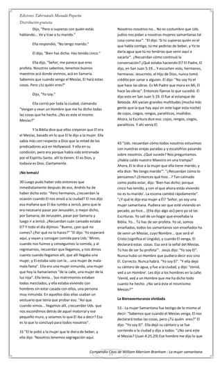 Compendio Citas de William Marriom Branham : La mujer samaritana
21
Dijo, "Pero si supieras con quién estás
hablando... Ve y trae a tu marido."
Ella respondió, "No tengo marido."
El dijo, "Bien has dicho. Has tenido cinco."
Ella dijo, "Señor, me parece que eres
profeta. Nosotros sabemos, tenemos buenos
maestros acá donde vivimos, acá en Samaria.
Sabemos que cuando venga el Mesías, El hará estas
cosas. Pero ¿tú quién eres?"
Dijo, "Yo soy."
Ella corrió por toda la ciudad, clamando
"Vengan y vean un Hombre que me ha dicho todas
las cosas que he hecho. ¿No es este el mismo
Mesías?"
Y la Biblia dice que ellos creyeron que El era
el Mesías, basado en lo que El le dijo a la mujer. Ella
sabía más con respecto a Dios que la mitad de los
predicadores acá en Hollywood. Y ella en su
condición, pero era porque había sido entrenada
por el Espíritu Santo. allí lo tienen. El es Dios, y
todavía es Dios. Ciertamente.
¡No temaís!
30 Luego pudo haber sido entonces que
inmediatamente después de eso, Andrés ha de
haber dicho esto: "Pero hermanos, ¿recuerdan la
ocasión cuando El nos envió a la ciudad? El nos dijo
esa mañana que El iba rumbo a Jericó, pero que le
era necesario pasar por Jerusalén, o mejor dicho,
por Samaria; de Jerusalén, pasar por Samaria y
luego ir a Jericó. ¿Recuerdan cuán cansado estaba
El? Y todo el día dijimos: "Bueno, ¿por qué no
comes? ¿Por qué no lo haces?" "El dijo: 'Yo esperaré
aquí, y vayan y consigan comida para Uds.' Miren,
cuando nos fuimos y conseguimos la comida, y al
regresarnos, recuerdan que llegamos, y nos dimos
cuenta cuando llegamos allí, que allí llegaba una
mujer, y El estaba solo con la... una mujer de mala-
mala fama". Ella era una mujer inmunda, una mujer
que hoy la llamaríamos "de la calle, una mujer de la
luz roja". Ella tenía... Sus matrimonios estaban
todos mezclados, y ella estaba viviendo con
hombres sin estar casada con ellos, una persona
muy inmunda. En aquellos días ellas usaban un
vestuario que tenía que probar eso. "Así que
cuando vimos... llegamos allí, ¿recuerdan Uds. que
nos escondimos detrás de aquel matorral y ese
pequeño muro, y veíamos lo que El iba a decir? Eso
es lo que lo concluyó para todos nosotros".
31 "El le pidió a la mujer que le diera de beber, y
ella dijo: 'Nosotros tenemos segregación aquí.
Nosotros-nosotros no... No es costumbre que Uds.
judíos nos pidan a nosotras mujeres samaritanas tal
cosa como esa'". "El dijo: 'Si tú supieras quién es el
que habla contigo, tú me pedirías de beber, y Yo te
daría agua que tú no tendrías que venir aquí a
sacarla'". ¿Recuerdan cómo continuó la
conversación? ¿Qué estaba haciendo El? El Padre, El
dijo, en San Juan 5:19... Y escuchen esto, hermanos,
hermanas: Jesucristo, el Hijo de Dios, nunca tomó
crédito por sanar a alguien. El dijo: "No soy Yo el
que hace las obras. Es Mi Padre que mora en Mí, El
hace las obras". Entonces fíjense lo que sucedió. El
dijo esto en San Juan 5:19. El fue al estanque de
Betesda. Allí yacían grandes multitudes (mucha más
gente que la que hay aquí en este lugar esta noche)
de cojos, ciegos, rengos, paralíticos, inválidos.
Ahora, la Escritura dice eso: cojos, rengos, ciegos,
paralíticos. Y ahí venía El.
43 "Uds. recuerdan cómo todos nosotros estuvimos
con nuestras orejas paradas y-y escalofríos pasando
sobre nosotros. ¿Qué sucede? Nos preguntamos.
¿Había caído nuestro Maestro en una trampa?
Ahora, El le dice a la mujer que ella tiene marido, y
ella dice: 'No tengo marido'". "¿Recuerdan cómo lo
pensamos? ¿Entonces qué hizo...? Tan calmado
como podía estar, dijo: 'Bien has dicho; porque
cinco has tenido, y con el que ahora estás viviendo
no es tu marido'. La escena cambió rápidamente".
"¿Y qué le dijo esa mujer a Él? 'Señor, yo soy una
mujer samaritana. Pudiera ser que esté viviendo en
pecado, yo hice... (Ella dijo algo así) pero yo sé las
Escrituras. Yo salí de un hogar que enseñaba la
Biblia. Yo... Tú has de ser profeta. Yo sé, somos
enseñados, todos los samaritanos son enseñados ha
de venir un Mesías, cuyo Nombre... que será el
Cristo (significa el Ungido), y cuando El venga, El
declarará estas cosas. Esa será la señal del Mesías.
Tú has de ser Su profeta'". Jesús dijo: "Yo soy El".
Nunca hubo un Hombre que pudiera decir eso sino
El. Correcto. Nunca habrá. "Yo soy El". "Y ella dejó
su cántaro de agua, y fue a la ciudad, y dijo: 'Venid,
ved a un Hombre'. Les dijo a los hombres en la calle:
'Venid, ved a un Hombre que me ha dicho todo
cuanto he hecho. ¿No será éste el mismísimo
Mesías?'"
La Bienaventuranza olvidada
53.- La mujer Samaritana fue testigo de lo mismo al
decir: "Sabemos que cuando el Mesías venga, El nos
declarará todas las cosas, pero ¿Tú quién eres?" El
dijo: "Yo soy El". Ella dejó su cántaro y se fue
corriendo a la ciudad y dijo a todos: "¿No será este
el Mesías? (Juan 4:25,29) Ese hombre me dijo lo que
 