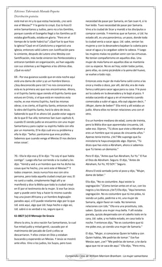 Compendio Citas de William Marriom Branham : La mujer samaritana
22
está mal en mí y lo que estoy haciendo, ¿no será
ese el Mesías?" Y la gente lo creyó. Eso lo hizo El
entre Samaritanos y Judíos, pero no a los Gentiles,
porque cuando el Evangelio llegó a los Gentiles ya El
estaba glorificado, estaba en gloria. "Pero en el
tiempo de la tarde habrá luz" ¿Qué fue lo que hizo
la iglesia? Cayó en el Catolicismo y organizó una
iglesia; entonces salió Lutero con Justificación para
la simiente, después de Lutero vino Wesley con
Santificación, más tarde vinieron los Pentecostales y
entraron también en organización, así han seguido
con sus sistemas y así llegamos a los últimos días.
¿Qué es esto?
69.- Por esa guianza sucede que en esta noche aquí
está una dama de color y yo un hombre blanco.
¿Soy desconocido para Ud.? no nos conocemos y
esta es la primera vez que nos encontramos. Ahora,
si el Espíritu Santo sigue siendo el Espíritu Santo que
estuvo en Cristo, si el que está en nosotros esta
noche, es ese mismo Espíritu, hará las mismas
obras; si es cierto, el Espíritu Santo, entonces hará
la obra del Espíritu Santo, hará la obra de Jesús.
Sabiendo lo que El es ahora Ud. puede estar seguro
de lo que El fue allá; tomemos San Juan capítulo 4,
cuando El siendo judío se encuentra con una mujer
Samaritana y para captar su espíritu habla con ella
por un momento, El le dijo cuál era su problema y
ella le dijo: "Señor; paréceme que eres profeta.
Sabemos que cuando venga el Mesías El nos declara
estas cosas'.
70.- Ella le dijo eso y El le dijo: "Yo soy el que habla
contigo". Luego ella fue corriendo a la ciudad y les
dijo: "Venid y ved a un hombre que me ha dicho las
cosas que he hecho, ¿no será este el Mesías?" Y
todos creyeron. Jesús nunca hizo eso con otra
persona, pero toda aquella ciudad creyó por eso; El
no sanó a nadie, simplemente llegó allí y se
manifestó y dice la Biblia que toda la ciudad creyó
en El por el testimonio de la mujer. Si ese fue Jesús
ayer y puede venir hoy a hacer lo mismo cuando
hay una joven Africana y un hombre Anglosajón
parados aquí, si El puede revelarme algo por lo que
Ud. está aquí, algo que Ud. haya hecho o algo así,
Ud. sabrá si es verdad o no, seguro que sí.
61-0827 (v) El Mensaje De Gracia
Ahora la otra, la otra nación fue Samaritanos, la cual
fue mitad judío y mitad gentil, causado por el
matrimonio del pecado de Coré y ellos se
descarriaron. Y ellos creían en Dios y estaban
buscando y esperando un Mesías. Y Jesús se mostró
ante ellos. Vino a los judíos, los Suyos, pero tuvo
necesidad de pasar por Samaria, en San Juan 4, si lo
han leído. Tuvo necesidad de pasar por Samaria.
Vino a la ciudad de Sicar y mandó a los discípulos a
comprar comida. Y mientras que se fueron, si Ud. ha
estado allí, es una panorámica, un pozo, donde toda
la ciudad venía a sacar agua. Ud. sabe, venían las
mujeres y con la devanadera bajaban la cubeta para
sacar el agua y la cargaban sobre la cabeza. Y luego
las mujeres malas no podían venir con las virtuosas.
No tenían compañerismo en aquellos días. Una
mujer de mala fama en aquellos días se mantenía
con su especie. No es así hoy; están todas juntas,
pero ellas, es como picándole a la yema del huevo,
se vuelve a todo rojo.
Entonces esta mujer de mala fama salió como a las
once y media o doce, por allí, del día; era de mala
fama y salió para sacar agua para su casa. Y le puso
así la cubeta en la devanadera y le bajó al pozo. Y
estaba sacando el agua y en el momento cuando
comenzaba a subir el agua, ella oyó alguien decir, "
¡Mujer, dame de beber!" Ella miró y allí estaba un
judío. Ahora ellos no tenían relaciones uno con el
otro.
Era un hombre mediano de edad, como de treinta,
pero la Biblia dice que aparentaba cincuenta, Ud.
sabe eso. Dijeron, "Tú dices que viste a Abraham y
eres un hombre que no pasas de cincuenta años."
Apenas tenía treinta. ¿Ve? Me supongo que Su
ministerio le haya envejecido algo. Dijeron, "Tú
dices que has visto a Abraham, ahora sí sabemos
que Tú tienes un demonio."
Pero El dijo, "Antes que fue Abraham, fui Yo." El fue
el Dios de Abraham. Seguro. El dijo, "Antes de
Abraham, fui Yo, YO SOY." Seguro.
Ahora El está sentado junto al pozo y dijo, "Mujer,
dame de beber."
Ella dijo, "No es costumbre. Aquí existe la
segregación." (Como tenían antes en el sur, con los
negros y los blancos ¿Ve?) Ella dijo, "Aquí tenemos
segregación. No es costumbre que tú me pidas, tú
siendo un judío, pedirme a mí, una mujer de
Samaria, algún favor en nada. No tenemos
relaciones con Uds." Ella era una prostituta, Uds.
saben. Quizás una mujer muy bella. Y allí estaba
parada, quizás despeinada con el cabello todo en la
cara, Ud. sabe, y no había estado, en casa toda la
noche. Y entonces dijo, "No es costumbre que tú
me pides eso, yo siendo una mujer de Samaria."
El dijo, "Mujer, si conocieras Quien te habla y con
Quien hablas, Me pedirías de tomar." Ese fue
Mesías ayer, ¿ve? "Me pedirías de tomar, y te daría
agua que no se saca de aquí." Ella dijo, "Pero mira,
 