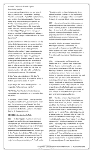 Compendio Citas de William Marriom Branham : La mujer samaritana
23
el pozo es profundo y no tienes con qué sacar el
agua. ¿Cómo me vas a dar de beber?" Ella dijo,
"Nuestro padre, Jacob. . ." ¿Ve? Ella era Samaritana,
pero también llamó a Jacob su padre. "Nuestro
padre Jacob bebió de este pozo, su ganado, su
familia. Y ¿tú dices que tienes agua superior a
este?" Dijo, "Tú dices `adorar'. Tú, siendo judío
dices, `Jerusalén.' Nosotros decimos, `que en este
monte'." El dijo, "Mujer, el tiempo viene, y aun
ahora es, cuando el verdadero adorador adorará a
Dios en Espíritu, porque Dios es un Espíritu. El Padre
busca tales."
¿Qué estaba haciendo El? Estaba hablando con ella
tratan-do de hacer contacto con su espíritu. Ahora
recuerde, El tiene que ser el Mesías ante ellos, los
Samaritanos. Entonces El halló su problema.
¿Cuántos saben qué era? Seguro, estaba viviendo
con su sexto marido. ¿Ve Ud.? Es pecado cuando
uno tiene un esposo o esposa viva, y sale y por
cualquier razón le despide y se casa de nuevo, y de
nuevo, y de nuevo y de nuevo. No se debe hacer
eso. Entonces El dijo, y parece que ella vivía con
este sin haberse casa-do. Quizás no estaba casada.
Quizás nunca se había casado. Ella con todas las
cosas inmundas, y Ud. sabe, había hecho tantas
cosas inmundas mientras El la miraba así.
El dijo, "Mira, tráeme de beber." El le dijo, "Si
supieras con Quien hablas, de Mí pedirías agua y Yo
te daría agua que no se saca de aquí."
Luego le dijo, "Ve, trae tu marido y ven acá." Ella
respondió, "Señor, no tengo marido."
"Oh," El dijo, "bien has dicho. Has tenido cinco
maridos y el que ahora tienes no es tu marido. Bien
has dicho."
Si esa mujer. . .Ahora cuando. . .¿Qué le llamaron
los judíos cuando lo vieron, cuando lo vieron hacer
eso? ¿Lo reconocieron ser el Mesías? No. ¿Qué
dijeron que era? Beelzebú, un adivino. Dijeron que
ese poder era de Beelzebú. Llamaron inmundo al
Espíritu de Dios que discernía.
62-0123 (e) Abandonándolo.Todo
101.- Un día una pobre mujer sucia e inmunda
que vivía con seis hombres, se había casado con
cinco y con el que ahora vivía no era de ella, fue a
un pozo a buscar agua; cuando bajó el cántaro para
sacar agua y comenzaba a levantarlo, vio a un
hombre de mediana edad sentado ahí, un Judío que
le dijo: "Mujer, dame de beber" Ella le dijo: "Aquí
hacemos discriminación, no es costumbre que Tú
siendo Judío me pidas a mí de beber, que soy una
mujer Samaritana, no nos tratamos". Pero El le dijo:
"Si supieras quién es el que habla contigo tú me
pedirías de beber" (Juan 4:5-42) Así continuaron
hablando por un rato y ¿qué estaba haciendo El?
Tratando de encontrar dónde estaba su problema.
102.- Ahora, Jesús tenía necesidad de pasar por
Samaria y recuerden que El sólo se dio a conocer a
Judíos y Gentiles, que eran los descendientes de
Cam y de Sem, los de Jafet estaban apartados.
Nosotros los Anglosajones éramos entonces
paganos y adoradores de ídolos. Recuerde, ¿por
qué Jesús cuando estuvo en la tierra no se
manifestó con las mismas señales a los Gentiles?
Porque los Gentiles no estaban esperando un
Mesías pero los Judíos y Samaritanos sí lo
esperaban; El se dio a conocer como Mesías a los
Judíos al hablar con Pedro, al que le dio las llaves
del Reino, a Natanael y al ciego Bartimeo cuando su
fe lo detuvo, a la mujer con el flujo de sangre y a
otros.
103.- Pero ahora está aquí delante de una
Samaritana, se da a conocer como el verdadero
Mesías. Durante muchísimos años tanto Judíos
como Samaritanos habían creído que vendría un
Mesías y si el Mesías estaba sobre la tierra, le
tocaba darse a conocer. Fíjense en el anciano
Simeón en el templo con aquel testimonio: "No veré
muerte hasta que vea al Cristo". En el mismo
instante que María trajo al niño, el Espíritu Santo
habló a Simeón y él se acercó hasta donde estaba,
lo levantó en sus brazos y dijo: "Despide a tu siervo
en paz de acuerdo a Tu Palabra, porque mis ojos
han visto Tu salvación". (Lucas 2:29-3o) Simeón no
vivió para ver las obras Mesiánicas que El haría,
pero tenía testimonio de que Ese era.
104.- El se dio a conocer al pueblo como El
Mesías, como ese Dios Profeta. Cuando habló con
aquella mujer le dijo: "Ve, busca a tu marido y ven
acá. Ella le dijo: No tengo marido. El entonces le
dijo: Bien has dicho, porque cinco has tenido y el
que ahora tienes no es tu marido. Ella dijo: Señor,
percibo que Tú eres profeta... sabemos que cuando
el Mesías viniere nos declarará todas las cosas". Esa
será la señal del Mesías cuando venga, El nos
revelará todas las cosas. "Jesús le dice: Yo soy el que
habla contigo". Rápidamente ella dejó el cántaro,
corrió a la ciudad y le dijo a los hombres de aquella
ciudad: "Vengan y vean a un hombre que me ha
dicho todo lo que hecho, ¿no será este el Mesías?
¿No es esa la señal que el Mesías deberá
mostrarnos?" El no volvió a hacerlo una vez más
delante de ellos, pero dicen que los hombres de
aquella ciudad creyeron en El por el testimonio de
la mujer que dijo que El era el Mesías. Amén.
 