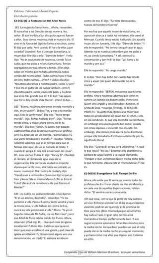 Compendio Citas de William Marriom Branham : La mujer samaritana
24
62-0422 (t) La Restauracion Del Arbol Novia
181 La mujercita Samaritana....Ahora, recuerden,
El nunca fue a los Gentiles de esa manera. No,
señor. El aún les dijo a Sus discípulos que no fueran
a ellos. Esos somos nosotros; éste es nuestro día. El
vino en la forma del Espíritu Santo a nosotros, como
El dijo que sería. Pero cuando El fue a la-ellos ¿qué
sucedió? Cuando El fue a la mujer Samaritana, la
mujer dijo-El le dijo a ella: "Dame de beber". Y ella
dijo: "No es costumbre de nosotros, siendo Tú un
Judío, que me pidas a mí una Samaritana. Tenían
segregación por sus colores y demás. El les dejó
saber allí mismo que no había diferencia, todos
venían del mismo árbol. Todos somos hijos e hijas
de Dios; todos somos....¿Ven? Y El dijo-ella dijo:
"Nosotros adoramos a nuestro padre, Jacob. (¿Ven?
Y ése era el padre de los Judíos también. ¿Ven?)
¿Nuestro padre, Jacob, cavó este pozo, y Tú dices
que eres más grande que él? Y El dijo: "Las aguas
que Yo te doy son de Vida Eterna". ¿Ven? El dijo....
182 "Bueno, nosotros adoramos en esta montaña y
Uds. en Jerusalén". El dijo: "Ve, y trae a tu marido
aquí. Esto lo confirmará". Ella dijo: "Yo no tengo
marido". Dijo. Tú has hablado bien". Dijo: "Tú has
tenido cinco, y el que ahora tienes, no es tu
marido". Ella dijo: "Señor, Tú sabes, han pasado
cuatrocientos años desde que tuvimos un profeta;
pero Tú debes de ser un profeta. ¿Cómo sabías Tú
que yo he tenido cinco maridos?" Ella dijo: "Ahora,
nosotros sabemos que es el tiempo para que el
Mesías esté aquí, el cual es llamado el Cristo. Y
cuando El venga, El nos dirá estas clases de cosas".
Oh, esos son Sus frutos. El dijo: "Yo soy El". Ella dejó
el cántaro, el cántaro de agua vieja de la
organización. Ella corrió a la ciudad no importó
elpozo que Jacob tenía, ella había encontrado un
nuevo manantial. Ella corrió a la ciudad y dijo:
"Venid y ver a un Hombre Quien me dijo lo que yo
hice. ¿No es Este el mismo Mesías? ¿No es Este el
fruto? ¿No es Esta la evidencia de que Este es el
Mesías?"
183 Los Judíos no podían entender. Ellos dijeron:
"El es un adivino, Beelzebú". Jesús dijo: "Yo los
perdono a Uds. Pero el Espíritu Santo vendrá y hará
la misma cosa, y Uds. hablan en contra de Eso,
nunca les será perdonado a Uds." Ahora: "Si yo no
hago las obras de Mi Padre, cre-no Me crean"; pero
ese Arbol de fruto estaba dando los frutos. Ahora,
observen. ¿Qué dijo El;....Qué-qué clase de iglesia
estableció El? Ahora Uds. Católicos que quieren
decir que Jesús estableció una iglesia, ¿qué clase de
iglesia estableció El? ¿El mencionó alguna vez una
denominación, un credo? El siempre estaba en
contra de eso. El dijo: "Paredes blanqueadas,
huesos de hombres muertos".
Por eso fue que aquella mujer de mala fama, en
oposición directa a todos los ministros, ella creyó el
Mensaje. Cuando Jesús estaba hablando con aquella
mujer allá en Samaria, El le dijo: "Dáme de beber." Y
ella le respondió: "No tienes con qué sacar el agua.
Además no es nuestra costumbre que me pidas a
mí, yo siendo samaritana." Y así continuó la
conversación y por fin El le dijo: "Vé, llama a tu
marido y ven acá."
Ella le respondió: "No tengo marido."
El le dijo, "Bien has dicho por cuanto has tenido
cinco y aquel con quien ahora estás no es tu
marido."
Ella le respondió: "SEÑOR, me parece que tú eres
profeta. Ahora nosotros sabemos que viene en
camino un cambio de dispensación. Viene Uno
Quien será ungido y será llamado El Messías, el
Cristo de Dios. Y cuando El venga, EL SERÁ ESE
PROFETA." ¡Cuánto más conocía esa mujer que
todos los predicadores de aquel día! Sí señor, y ella
en esa condición. Es que ella entendía las Escrituras,
sin embargo era una mujercita tan pobre, casada
con cinco esposos, y viviendo con el sexto. Sin
embargo, ella conocía más acerca de las Escrituras
porque ella tomaba las Escrituras solamente por Su
significado literal.
Ella dijo: "Cuando El venga, será un profeta." Y ¿qué
le dijo Jesús? "Yo soy." Entonces ella abandonó su
cántaro de agua y corrió a la ciudad clamando,
"Vengan y vean un hombre Quien me ha dicho todo
lo que he hecho. ¿No es este el mismo Mesías?" Ese
es.
62-0603 El Evangelismo En El Tiempo Del Fin
Ahora, ella sabía que El venía por cuanto todos los
profetas y las Escrituras desde los días de Moisés, y
en cada una de aquellas dispensaciones, habían
dicho: "El vendrá y así es como sería.
¡Oh qué cosa, con tal que la gente de hoy pudiera
ver eso! Entonces conocerían el día en que estamos
viviendo; podrían ver que esto es la promesa de
Dios para hoy. ¡Dios mismo dijo que así sería! No
hay nada errado. El gran reloj de Dios está
marcando el tiempo perfectamente bien. Y aun
según la ciencia solamente faltan tres minutos para
la media noche. Así que bien pueden ver que el reloj
puede dar en la media noche a cualquier momento;
y ya hace como tres años que dijeron eso. Estamos
en el fin.
 