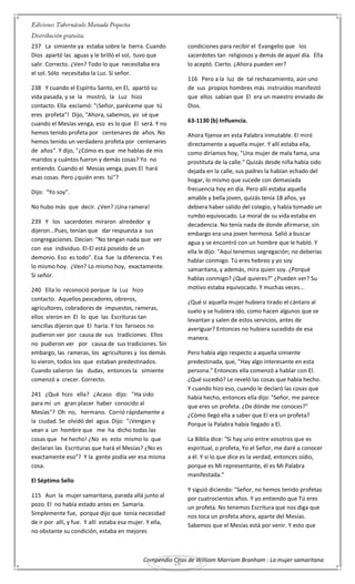 Compendio Citas de William Marriom Branham : La mujer samaritana
26
237 La simiente ya estaba sobre la tierra. Cuando
Dios apartó las aguas y le brilló el sol, tuvo que
salir. Correcto. ¿Ven? Todo lo que necesitaba era
el sol. Sólo necesitaba la Luz. Sí señor.
238 Y cuando el Espíritu Santo, en El, apartó su
vida pasada, y se la mostró, la Luz hizo
contacto. Ella exclamó: "¡Señor, paréceme que tú
eres profeta"! Dijo, "Ahora, sabemos, yo sé que
cuando el Mesías venga, eso es lo que El será. Y no
hemos tenido profeta por centenares de años. No
hemos tenido un verdadero profeta por centenares
de años". Y dijo, "¿Cómo es que me hablas de mis
maridos y cuántos fueron y demás cosas? Yo no
entiendo. Cuando el Mesías venga, pues El hará
esas cosas. Pero ¿quién eres tú"?
Dijo: "Yo soy".
No hubo más que decir. ¿Ven? ¡Una ramera!
239 Y los sacerdotes miraron alrededor y
dijeron...Pues, tenían que dar respuesta a sus
congregaciones. Decían: "No tengan nada que ver
con ese individuo. El-El está poseído de un
demonio. Eso es todo". Esa fue la diferencia. Y es
lo mismo hoy. ¿Ven? Lo mismo hoy, exactamente.
Sí señor.
240 Ella lo reconoció porque la Luz hizo
contacto. Aquellos pescadores, obreros,
agricultores, cobradores de impuestos, rameras,
ellos vieron en El lo que las Escrituras tan
sencillas dijeron que El haría. Y los fariseos no
pudieron ver por causa de sus tradiciones. Ellos
no pudieron ver por causa de sus tradiciones. Sin
embargo, las rameras, los agricultores y los demás
lo vieron, todos los que estaban predestinados.
Cuando salieron las dudas, entonces la simiente
comenzó a crecer. Correcto.
241 ¿Qué hizo ella? ¿Acaso dijo: "Ha sido
para mí un gran placer haber conocido al
Mesías"? Oh no, hermano. Corrió rápidamente a
la ciudad. Se olvidó del agua. Dijo: "¡Vengan y
vean a un hombre que me ha dicho todas las
cosas que he hecho! ¿No es esto mismo lo que
declaran las Escrituras que hará el Mesías? ¿No es
exactamente eso"? Y la gente podía ver esa misma
cosa.
El Séptimo Sello
115 Aun la mujer samaritana, parada allá junto al
pozo. El no había estado antes en Samaria.
Simplemente fue, porque dijo que tenía necesidad
de ir por allí, y fue. Y allí estaba esa mujer. Y ella,
no obstante su condición, estaba en mejores
condiciones para recibir el Evangelio que los
sacerdotes tan religiosos y demás de aquel día. Ella
lo aceptó. Cierto. ¿Ahora pueden ver?
116 Pero a la luz de tal rechazamiento, aún uno
de sus propios hombres más instruidos manifestó
que ellos sabían que El era un maestro enviado de
Dios.
63-1130 (b) Influencia.
Ahora fijense en esta Palabra inmutable. El miró
directamente a aquella mujer. Y allí estaba ella,
como diríamos hoy, "Una mujer de mala fama, una
prostituta de la calle." Quizás desde niña había sido
dejada en la calle, sus padres la habían echado del
hogar, lo mismo que sucede con demasiada
frecuencia hoy en día. Pero allí estaba aquella
amable y bella joven, quizás tenía 18 años, ya
debiera haber salido del colegio, y había tomado un
rumbo equivocado. La moral de su vida estaba en
decadencia. No tenía nada de donde afirmarse, sin
embargo era una joven hermosa. Salió a buscar
agua y se encontró con un hombre que le habló. Y
ella le dijo: "Aquí tenemos segregación; no deberías
hablar conmigo. Tú eres hebreo y yo soy
samaritana, y además, mira quien soy. ¿Porqué
hablas conmigo? ¿Qué quieres?" ¿Pueden ver? Su
motivo estaba equivocado. Y muchas veces...
¿Qué si aquella mujer hubiera tirado el cántaro al
suelo y se hubiera ido, como hacen algunos que se
levantan y salen de estos servicios, antes de
averiguar? Entonces no hubiera sucedido de esa
manera.
Pero había algo respecto a aquella simiente
predestinada, que, "Hay algo interesante en esta
persona." Entonces ella comenzó a hablar con El.
¿Qué sucedió? Le reveló las cosas que había hecho.
Y cuando hizo eso, cuando le declaró las cosas que
había hecho, entonces ella dijo: "Señor, me parece
que eres un profeta. ¿De dónde me conoces?"
¿Cómo llegó ella a saber que El era un profeta?
Porque la Palabra había llegado a El.
La Biblia dice: "Si hay uno entre vosotros que es
espiritual, o profeta, Yo el Señor, me daré a conocer
a él. Y si lo que dice es la verdad, entonces oídio,
porque es Mi representante, él es Mi Palabra
manifestada."
Y siguió diciendo: "Señor, no hemos tenido profetas
por cuatrocientos años. Y yo entiendo que Tú eres
un profeta. No tenemos Escritura que nos diga que
nos toca un profeta ahora, aparte del Mesías.
Sabemos que el Mesías está por venir. Y esto que
 