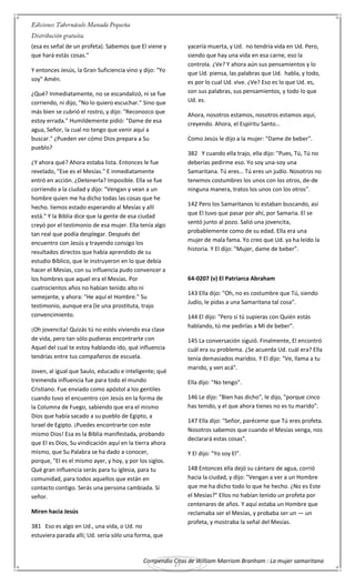 Compendio Citas de William Marriom Branham : La mujer samaritana
27
(esa es señal de un profeta). Sabemos que El viene y
que hará estás cosas."
Y entonces Jesús, la Gran Suficiencia vino y dijo: "Yo
soy" Amén.
¿Qué? Inmediatamente, no se escandalizó, ni se fue
corriendo, ni dijo, "No lo quiero escuchar." Sino que
más bien se cubrió el rostro, y dijo: "Reconozco que
estoy errada." Humildemente pidió: "Dame de esa
agua, Señor, la cual no tengo que venir aquí a
buscar." ¿Pueden ver cómo Dios prepara a Su
pueblo?
¿Y ahora qué? Ahora estaba lista. Entonces le fue
revelado, "Ese es el Mesías." E inmediatamente
entró en acción. ¿Detenerla? Imposible. Ella se fue
corriendo a la ciudad y dijo: "Vengan y vean a un
hombre quien me ha dicho todas las cosas que he
hecho. liemos estado esperando al Mesías y allí
está." Y la Biblia dice que la gente de esa ciudad
creyó por el testimonio de esa mujer. Ella tenía algo
tan real que podía desplegar. Después del
encuentro con Jesús y trayendo consigo los
resultados directos que había aprendido de su
estudio Bíblico, que le instruyeron en lo que debía
hacer el Mesías, con su influencia pudo convencer a
los hombres que aquel era el Mesías. Por
cuatrocientos años no habían tenido alto ni
semejante, y ahora: "He aquí el Hombre." Su
testimonio, aunque era (le una prostituta, trajo
convencimiento.
¡Oh jovencita! Quizás tú no estés viviendo esa clase
de vida, pero tan sólo pudieras encontrarte con
Aquel del cual te estoy hablando ido, qué influencia
tendrías entre tus compañeros de escuela.
Joven, al igual que Saulo, educado e inteligente; qué
tremenda influencia fue para todo el mundo
Cristiano. Fue enviado como apóstol a los gentiles
cuando tuvo el encuentro con Jesús en la forma de
la Columna de Fuego, sabiendo que era el mismo
Dios que había sacado a su pueblo de Egipto, a
Israel de Egipto. ¡Puedes encontrarte con este
mismo Dios! Esa es la Biblia manifestada, probando
que El es Dios, Su vindicación aquí en la tierra ahora
mismo, que Su Palabra se ha dado a conocer,
porque, "El es el mismo ayer, y hoy, y por los siglos.
Qué gran influencia serás para tu iglesia, para tu
comunidad, para todos aquellos que están en
contacto contigo. Serás una persona cambiada. Sí
señor.
Miren hacia Jesús
381 Eso es algo en Ud., una vida, o Ud. no
estuviera parada allí; Ud. sería sólo una forma, que
yacería muerta, y Ud. no tendría vida en Ud. Pero,
siendo que hay una vida en esa carne, eso la
controla. ¿Ve? Y ahora aún sus pensamientos y lo
que Ud. piensa, las palabras que Ud. habla, y todo,
es por lo cual Ud. vive. ¿Ve? Eso es lo que Ud. es,
son sus palabras, sus pensamientos, y todo lo que
Ud. es.
Ahora, nosotros estamos, nosotros estamos aquí,
creyendo. Ahora, el Espíritu Santo…
Como Jesús le dijo a la mujer: "Dame de beber".
382 Y cuando ella trajo, ella dijo: "Pues, Tú, Tú no
deberías pedirme eso. Yo soy una-soy una
Samaritana. Tú eres… Tú eres un judío. Nosotros no
tenemos costumbres los unos con los otros, de-de
ninguna manera, tratos los unos con los otros".
142 Pero los Samaritanos lo estaban buscando, así
que El tuvo que pasar por ahí, por Samaria. El se
sentó junto al pozo. Salió una jovencita,
probablemente como de su edad. Ella era una
mujer de mala fama. Yo creo que Ud. ya ha leído la
historia. Y El dijo: "Mujer, dame de beber".
64-0207 (v) El Patriarca Abraham
143 Ella dijo: "Oh, no es costumbre que Tú, siendo
Judío, le pidas a una Samaritana tal cosa".
144 El dijo: "Pero si tú supieras con Quién estás
hablando, tú me pedirías a Mí de beber".
145 La conversación siguió. Finalmente, El encontró
cuál era su problema. ¿Se acuerda Ud. cuál era? Ella
tenía demasiados maridos. Y El dijo: "Ve, llama a tu
marido, y ven acá".
Ella dijo: "No tengo".
146 Le dijo: "Bien has dicho", le dijo, "porque cinco
has tenido, y el que ahora tienes no es tu marido".
147 Ella dijo: "Señor, paréceme que Tú eres profeta.
Nosotros sabemos que cuando el Mesías venga, nos
declarará estas cosas".
Y El dijo: "Yo soy El".
148 Entonces ella dejó su cántaro de agua, corrió
hacia la ciudad, y dijo: "Vengan a ver a un Hombre
que me ha dicho todo lo que he hecho. ¿No es Este
el Mesías?" Ellos no habían tenido un profeta por
centenares de años. Y aquí estaba un Hombre que
reclamaba ser el Mesías, y probaba ser un — un
profeta, y mostraba la señal del Mesías.
 
