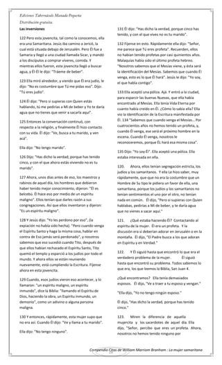 Compendio Citas de William Marriom Branham : La mujer samaritana
28
Las inversiones
122 Pero esta jovencita, tal como la conocemos, ella
era una Samaritana. Jesús iba camino a Jericó, la
cual está situada debajo de Jerusalén. Pero Él fue a
Samaria y llegó a una ciudad llamada Sicar, y mandó
a los discípulos a comprar víveres, comida. Y
mientras ellos fueron, esta jovencita llegó a buscar
agua, y Él-Él le dijo: "Tráeme de beber".
123 Ella miró alrededor, y viendo que Él era judío, le
dijo: "No es costumbre que Tú me pidas eso". Dijo:
"Tú eres judío".
124 Él dijo: "Pero si supieras con Quien estás
hablando, tú me pedirías a Mí de beber y Yo te daría
agua que no tienes que venir a sacarla aquí".
125 Entonces la conversación continuó, con
respecto a la religión, y finalmente Él hizo contacto
con su vida. Él dijo: "Ve, busca a tu marido, y ven
acá".
Ella dijo: "No tengo marido".
126 Dijo: "Has dicho la verdad; porque has tenido
cinco, y con el que ahora estás viviendo no es tu
marido".
127 Ahora, unos días antes de eso, los maestros y
rabinos de aquel día, los hombres que debieron
haber tenido mejor conocimiento, dijeron: "Él es
belcebú. Él hace eso por medio de un espíritu
maligno". Ellos tenían que darles razón a sus
congregaciones. Así que ellos inventaron y dijeron:
"Es un espíritu maligno".
128 Y Jesús dijo: "Yo les perdono por eso", (la
expiación no había sido hecha). "Pero cuando venga
el Espíritu Santo y haga la misma cosa, hablar en
contra de Eso jamás será perdonado", y nosotros
sabemos que eso sucedió cuando Tito, después de
que ellos habían rechazado el Espíritu Santo, Tito
quemó el templo y esparció a los judíos por todo el
mundo. Y ahora ellos se están reuniendo
nuevamente, está cumpliendo la Escritura. Fíjense
ahora en esta jovencita.
129 Cuando, esos judíos vieron eso acontecer, y lo
llamaron: "un espíritu maligno, un espíritu
inmundo", dice la Biblia: "llamando el Espíritu de
Dios, haciendo la obra, un Espíritu inmundo, un
demonio", como un adivino o alguna persona
maligna.
130 Y entonces, rápidamente, esta mujer supo que
no era así. Cuando Él dijo: "Ve y llama a tu marido".
Ella dijo: "No tengo ninguno".
131 Él dijo: "Has dicho la verdad, porque cinco has
tenido, y con el que vives no es tu marido".
132 Fíjense en esto. Rápidamente ella dijo: "Señor,
me parece que Tú eres profeta". Recuerden, ellos
no habían tenido profetas por casi quinientos años.
Malaquías había sido el último profeta hebreo.
"Nosotros sabemos que el Mesías viene, y ésta será
la identificación del Mesías. Sabemos que cuando Él
venga, esto es lo que Él hará". Jesús le dijo: "Yo soy,
el que habla contigo".
133 Ella aceptó una póliza. Ajá. Y entró a la ciudad,
para esparcir las buenas Nuevas, que ella había
encontrado al Mesías. Ella tenía Vida Eterna por
cuanto había creído en Él. ¿Cómo lo sabía ella? Ella
vio la identificación de la Escritura manifestada por
Él. 134 "Sabemos que cuando venga el Mesías… Por
cuatrocientos años no hemos tenido un profeta, y,
cuando Él venga, ese será el próximo hombre en la
escena. Cuando Él venga, nosotros le
reconoceremos, porque ÉL hará esa misma cosa".
135 Dijo: "Yo soy Él". Ella aceptó una póliza. Ella
estaba interesada en ella.
120. Ahora, ellos tenían segregación estricta, los
judíos y los samaritanos. Y ella Le hizo saber, muy
rápidamente, que-que no era la costumbre que un
Hombre de Su tipo le pidiera un favor de ella, una
samaritana, porque los judíos y los samaritanos no
tenían sentimientos el uno por el otro, no tenían
nada en común. Él dijo, "Pero si supieras con Quien
hablabas, pedirías a Mí de beber, y te daría agua
que no vienes a sacar aquí."
121. ¿Qué estaba haciendo Él? Contactando al
espíritu de la mujer. Él era un profeta. Y la
discusión era si deberían adorar en Jerusalén o en la
montaña. Él dijo, "El Padre busca a los que adoran
en Espíritu y en Verdad."
122. Y Él siguió hasta que encontró lo que era el
verdadero problema de la mujer. Él siguió
hasta que encontró su problema. Todos sabemos lo
que era, los que leemos la Biblia, San Juan 4.
¿Qué encontramos? Ella tenía demasiados
esposos. Él dijo, "Ve a traer a tu esposo y vengan."
"Ella dijo, "Yo no tengo ningún esposo."
Él dijo, "Has dicho la verdad, porque has tenido
cinco."
123. Miren la diferencia de aquella
mujercita y los sacerdotes de aquel día. Ella
dijo, "Señor, percibo que eres un profeta. Ahora,
nosotros no hemos tenido ninguno por
 