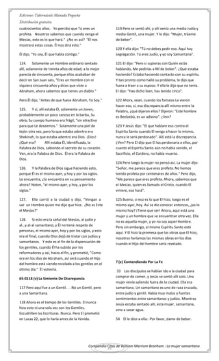 Compendio Citas de William Marriom Branham : La mujer samaritana
29
cuatrocientos años. Yo percibo que Tú eres un
profeta. Nosotros sabemos que cuando venga el
Mesías, esto es lo que hará." ¿No es así? "Él nos
mostrará estas cosas. Él nos dirá esto."
Él dijo, "Yo soy, Él que habla contigo."
124. Solamente un Hombre ordinario sentado
allí, solamente de treinta años de edad; a lo mejor
parecía de cincuenta, porque ellos acababan de
decir en San Juan seis, "Eres un Hombre con ni
siquiera cincuenta años y dices que viste a
Abraham, ahora sabemos que tienes un diablo."
Pero Él dijo, "Antes de que fuese Abraham, Yo Soy."
125. Y sí, allí estaba Él, solamente un Joven,
probablemente un poco canoso en la barba, Su
obra; Su cuerpo humano era frágil, "sin atractivo
para que Le deseemos." Solamente una piel de
tejón otra vez; pero lo que estaba adentro era
Shekinah, lo que estaba adentro era Dios. ¡Dios!
¿Qué era? Allí estaba Él, identificado, la
Palabra de Dios, sabiendo el secreto de su corazón.
Ven, era la Palabra de Dios. Él era la Palabra de
Dios.
126. Y la Palabra de Dios sigue haciendo esto,
porque Él es el mismo ayer, y hoy y por los siglos.
Lo encuentra, ¿lo encuentra en su pensamiento
ahora? Noten, "el mismo ayer, y hoy, y por los
siglos."
127. Ella corrió a la ciudad y dijo, "Vengan a
ver un Hombre quien me dijo que hice. ¿No es Este
el Mesías?"
128. Si esto era la señal del Mesías, al judío y
al…y al-al samaritano; y Él no tiene respeto de
personas, el mismo ayer, hoy y por los siglos, y esto
era el final, cuando Dios dejó de tratar con judíos y
samaritanos. Y este es el fin de la dispensación de
los gentiles, cuando Él ha subido por los
reformadores y así, hasta el fin, y prometió, "Como
era en los días de Abraham, así será cuando el Hijo
del hombre está siendo revelado a los gentiles en el
último día." Él volvería.
65-0118 (v) La Simiente De Discrepancia
117 Pero aquí fue a un Gentil. . . No un Gentil, pero
a una Samaritana.
118 Ahora es el tiempo de los Gentiles. El nunca
hizo esto ni una sola vez con los Gentiles.
Escudriñen las Escrituras. Nunca. Pero El prometió
en Lucas 22, que lo haría antes de la Venida.
119 Pero se sentó ahí, y allí venía una media Judía y
media Gentil, una mujer. Y le dijo: "Mujer, tráeme
de beber".
120 Y ella dijo: "Tú no debes pedir eso. Aquí hay
segregación. Tú eres Judío, y yo soy Samaritana".
121 El dijo: "Pero si supieras con Quién estás
hablando, Me pedirías a Mí de beber". ¿Qué estaba
haciendo? Estaba haciendo contacto con su espíritu.
Y tan pronto como halló su problema, le dijo que
fuera a traer a su esposo. Y ella le dijo que no tenía.
El dijo: "Has dicho bien, has tenido cinco".
122 Ahora, vean, cuando los fariseos Le vieron
hacer eso, sí, esa discrepancia allí mismo entre la
Palabra, ¿qué dijeron ellos? Dijeron: "Este hombre
es Beelzebú, es un adivino". ¿Ven?
123 Y Jesús dijo: "El que hablare eso contra el
Espíritu Santo cuando El venga a hacer lo mismo,
nunca le será perdonado". Allí está la discrepancia.
¿Ven? Pero El dijo que El los perdonaría a ellos, por
cuanto el Espíritu Santo aún no había venido, el
Sacrificio, el Cordero, no había muerto.
124 Pero luego la mujer no pensó así. La mujer dijo:
"Señor, me parece que eres profeta. No hemos
tenido profeta por centenares de años." Pero dijo,
"Me parece que eres profeta. Ahora, sabemos que
el Mesías, quien es llamado el Cristo, cuando El
viniere, eso hará".
125 Bueno, si eso es lo que El hizo, luego es el
mismo ayer, hoy. Así se dio conocer entonces, ¿es lo
mismo hoy? ¡Tiene que ser! Ahora, aquí está una
mujer y un hombre que se encuentran otra vez. Ella
no es aquella mujer, y yo no soy aquel Hombre.
Pero sin embargo, el mismo Espíritu Santo está
aquí. Y El hizo la promesa que las obras que El hizo,
nosotros haríamos las mismas obras en los días
cuando el Hijo del hombre sería revelado.
? (e) Contendiendo Por La Fe
33 Los discípulos se habían ido a la ciudad para
comprar de comer, y Jesús se sentó allí solo. Una
mujer venía saliendo fuera de la ciudad. Ella era
samaritana. Un samaritano es uno de raza cruzada,
entre judío y gentil. Había muy malos y fuertes
sentimientos entre samaritanos y judíos. Mientras
Jesús estaba sentado allí, esta mujer, samaritana,
vino a sacar agua.
54 El le dice a ella: -Por favor, dame de beber.
 