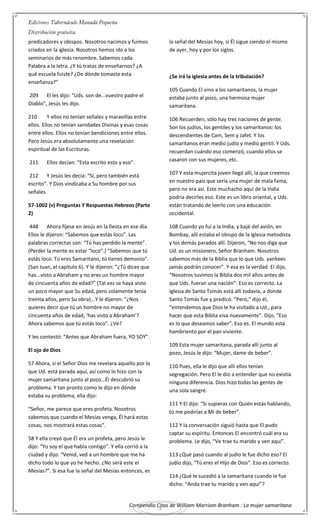 Compendio Citas de William Marriom Branham : La mujer samaritana
3
predicadores y obispos. Nosotros nacimos y fuimos
criados en la iglesia. Nosotros hemos ido a los
seminarios de más renombre. Sabemos cada
Palabra a la letra. ¿Y tú tratas de enseñarnos? ¿A
qué escuela fuiste? ¿De dónde tomaste esta
enseñanza?”
209 El les dijo: “Uds. son de...vuestro padre el
Diablo”, Jesús les dijo.
210 Y ellos no tenían señales y maravillas entre
ellos. Ellos no tenían sanidades Divinas y esas cosas
entre ellos. Ellos no tenían bendiciones entre ellos.
Pero Jesús era absolutamente una revelación
espiritual de las Escrituras.
211 Ellos decían: “Esta escrito esto y eso”.
212 Y Jesús les decía: “Sí, pero también está
escrito”. Y Dios vindicaba a Su hombre por sus
señales.
57-1002 (v) Preguntas Y Respuestas Hebreos (Parte
2)
448 Ahora fíjese en Jesús en la fiesta en ese día.
Ellos le dijeron: “Sabemos que estás loco”. Las
palabras correctas son: “Tú has perdido la mente”.
(Perder la mente es estar “loco”.) “Sabemos que tú
estás loco. Tú eres Samaritano, tú tienes demonio”.
(San Juan, el capítulo 6). Y le dijeron: “¿Tú dices que
has...visto a Abraham y no eres un hombre mayor
de cincuenta años de edad?” (Tal vez se haya visto
un poco mayor que Su edad, pero solamente tenía
treinta años, pero Su obra)...Y le dijeron: “¿Nos
quieres decir que tú un hombre no mayor de
cincuenta años de edad, ‘has visto a Abraham’?
Ahora sabemos que tú estás loco”. ¿Ve?
Y les contestó: “Antes que Abraham fuera, YO SOY”.
El ojo de Dios
57 Ahora, si el Señor Dios me revelara aquello por lo
que Ud. está parada aquí, así como lo hizo con la
mujer samaritana junto al pozo…Él descubrió su
problema. Y tan pronto como le dijo en dónde
estaba su problema, ella dijo:
“Señor, me parece que eres profeta. Nosotros
sabemos que cuando el Mesías venga, Él hará estas
cosas, nos mostrará estas cosas”.
58 Y ella creyó que Él era un profeta, pero Jesús le
dijo: “Yo soy el que habla contigo”. Y ella corrió a la
ciudad y dijo: “Venid, ved a un hombre que me ha
dicho todo lo que yo he hecho. ¿No será este el
Mesías?”. Si esa fue la señal del Mesías entonces, es
la señal del Mesías hoy, si Él sigue siendo el mismo
de ayer, hoy y por los siglos.
¿Se irá la iglesia antes de la tribulación?
105 Cuando El vino a los samaritanos, la mujer
estaba junto al pozo, una hermosa mujer
samaritana.
106 Recuerden, sólo hay tres naciones de gente.
Son los judíos, los gentiles y los samaritanos: los
descendientes de Cam, Sem y Jafet. Y los
samaritanos eran medio judío y medio gentil. Y Uds.
recuerdan cuándo eso comenzó, cuando ellos se
casaron con sus mujeres, etc.
107 Y esta mujercita joven llegó allí, la que creemos
en nuestro país que sería una mujer de mala fama,
pero no era así. Este muchacho aquí de la India
podría decirles eso. Este es un libro oriental, y Uds.
están tratando de leerlo con una educación
occidental.
108 Cuando yo fui a la India, y bajé del avión, en
Bombay, allí estaba el obispo de la iglesia metodista
y los demás parados allí. Dijeron, “No nos diga que
Ud. es un misionero, Señor Branham. Nosotros
sabemos más de la Biblia que lo que Uds. yankees
jamás podrán conocer”. Y esa es la verdad. El dijo,
“Nosotros tuvimos la Biblia dos mil años antes de
que Uds. fueran una nación”. Eso es correcto. La
iglesia de Santo Tomás está allí todavía, a donde
Santo Tomás fue y predicó. “Pero,” dijo él,
“entendemos que Dios le ha visitado a Ud., para
hacer que esta Biblia viva nuevamente”. Dijo, “Eso
es lo que deseamos saber”. Eso es. El mundo está
hambriento por el pan viviente.
109 Esta mujer samaritana, parada allí junto al
pozo, Jesús le dijo: “Mujer, dame de beber”.
110 Pues, ella le dijo que allí ellos tenían
segregación. Pero El le dio a entender que no existía
ninguna diferencia. Dios hizo todas las gentes de
una sola sangre.
111 Y El dijo: “Si supieras con Quién estás hablando,
tú me pedirías a Mí de beber”.
112 Y la conversación siguió hasta que El pudo
captar su espíritu. Entonces El encontró cuál era su
problema. Le dijo, “Ve trae tu marido y ven aquí”.
113 ¿Qué pasó cuando al judío le fue dicho eso? El
judío dijo, “Tú eres el Hijo de Dios”. Eso es correcto.
114 ¿Qué le sucedió a la samaritana cuando le fue
dicho: “Anda trae tu marido y ven aquí”?
 