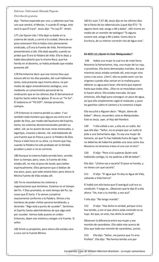 Compendio Citas de William Marriom Branham : La mujer samaritana
31
dijo: “hemos esperado por uno, y sabemos que hay
uno que vendrá, el Mesías. Y cuando Él venga, ésto
será lo que Él hará”. Jesús dijo: “Yo soy Él”. Amén.
177 ¿Se fijaron Uds.? Ella dejó su balde en la
cisterna de Jacob, y corrió a la ciudad; ¡llena de un
pozo artesiano! Ella lo había visto plenamente
vindicado, y Él era la Fuente de Vida. Permítanme
presentársela a Uds. Ella dejó aquello; cuando se
probó que Él era la Palabra de Vida. Ella lo dejó; y
había descubierto que la misma Roca, que fue
herida en el desierto, se había probado que estaba
presente allí.
178 Permítanme decir que ese mismo Dios que
estuvo allá en los días pasados, del cual hablamos
tanto, está presente aquí mismo ahora; no por
medio de algún entendimiento teológico, sino
mediante un conocimiento personal de Su
vindicación que en los últimos días Él derramaría el
Espíritu Santo sobre Su Iglesia. Él no es un “Yo fui”.
Él todavía es el “YO SOY”, tiempo presente,
siempre.
179 Entonces la cisterna perdió su sabor. Y así
también todo hombre que alguna vez entra en el
poder de Dios, por medio del bautismo del Espíritu
Santo, los sistemas denominacionales pierden su
sabor. Ud. ya no quiere de esas ranas estancadas, y
lagartijas, insectos y demás. Ud. está bebiendo de
una Fuente que es fresca y pura: la Palabra de Dios
fresca a toda hora en su alma. Lo mismo que hoy,
cuando la Palabra ha sido probada ser la Verdad,
prueben y vean si no es correcto.
180 Aunque la cisterna había servido bien, servido
bien su tiempo; pero, vean, la Fuente de Vida
estaba allí, no más el pozo de Jacob, para beber
espiritualmente. Ellos pensaron que si bebían de
ese pozo, pues, que todo estaría bien; pero ahora la
Misma Fuente de Vida estaba allí.
181 Ya no necesitamos los sistemas y
organizaciones que teníamos. Estamos en el tiempo
del fin. Y Dios prometió, en este tiempo del fin, las
cosas que Él haría. Y lo vemos cumplirse
exactamente conforme a la Palabra. Oímos a los
hombres de poder militar pararse temblando, y
diciendo: “Algo está a punto de suceder”. Sentimos
al Espíritu Santo advirtiéndonos de que algo está
por suceder. Vemos todo puesto en orden.
Entonces, dejen ese sistema y vengan a la Fuente. Sí
señor.
182 Sirvió su propósito, pero ahora ella estaba cara
a cara con la Fuente Misma.
183 En Juan 7:37-38, Jesús dijo en los últimos días
de la fiesta de los tabernáculos (¿qué dijo Él?): “Si
alguno tiene sed, venga a Mí y beba”. ¡Allí mismo en
medio de un montón de teólogos! “Si alguno
tuviere sed, venga a Mí y beba. Como dice la
Escritura, de su interior correrán ríos de Agua viva”.
65-0221 (v) ¿Quién Es Este Melquisedec?
148 Había una mujer la cual era de mala fama.
Nosotros la llamaríamos, hoy, una mujer de luz roja,
o prostituta. Ella tenía demasiados maridos. Así que
mientras Jesús estaba sentado allí, esta mujer vino
como a las once. ¿Ven?, ella no podía venir con las
vírgenes cuando ellas venían en la mañana para
obtener su agua para lavar; ella tenía que esperar
hasta que todas ellas...Ellas no se mezclaban como
lo hacen ahora. Ella estaba marcada. Así que
entonces, ella llegó para conseguir un poco de agua,
así que ella simplemente cogió el malacate, y puso
los ganchos sobre el cántaro y lo comenzó a bajar.
Ella escuchó a Alguien decir: “Mujer, dame de
beber”. Ahora, recuerden, este es Melquisedec.
Este es Jesús, ayer, el Hijo del Hombre.
149 Y ella volteó a ver, y ella vio un Judío. Así
que ella dijo: “Señor, no es propio que un Judío le
pida a una Samaritana algo. Yo soy una mujer de
Samaria, así que Tú has hablado fuera de lugar. Tú
no deberías de haberme pedido una cosa como ésa.
Nosotros no tenemos tratos el uno con el otro”.
150 El dijo: “Pero si tú supieras Quién está
hablando contigo, tú me pedirías a Mí de beber”.
Ella dijo: “¿Cómo vas a sacarla? El pozo es hondo, y
no tienes con qué sacarla”.
151 El dijo: “El agua que Yo doy es Agua de Vida,
saltando a Vida Eterna”.
El habló con ella hasta que El averiguó cuál era su
condición. Y luego es...Observen qué le dijo El a ella
ahora: “Ve, trae a tu marido, y ven acá”.
Y ella dijo: “No tengo marido”.
152 El dijo: “Has dicho la verdad, porque cinco
has tenido, y con el que ahora estás viviendo no es
tuyo. Así que, en esto, has dicho la verdad”.
Observen la diferencia entre esa mujer y ese
montón de sacerdotes. Ella sabía más acerca de
Dios que todo ese montón de sacerdotes, juntos.
153 Ella dijo: “Señor, me parece que Tú eres
Profeta”. Ella dijo: “No hemos tenido uno por
 
