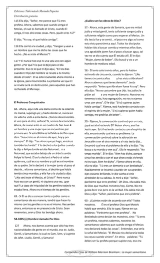 Compendio Citas de William Marriom Branham : La mujer samaritana
4
115 Ella dijo, “Señor, me parece que Tú eres
profeta. Ahora, sabemos que cuando venga el
Mesías, el cual es llamado el Cristo, cuando El
venga, El nos dirá estas cosas. Pero ¿quién eres Tú?”
El dijo, “Yo soy, el que habla contigo”.
116 Ella corrió a la ciudad, y dijo, “Vengan y vean a
un Hombre que me ha dicho las cosas que he
hecho. ¿No es éste el Mesías”?
117 Y El nunca hizo eso ni una sola vez con algún
gentil. ¿Por qué? Es que lo dejó para el día
presente. Eso es lo que El dijo aquí, “En los días
cuando El Hijo del Hombre se revele a Sí mismo
desde el Cielo”. El se está revelando ahora mismo a
la Iglesia, para misericordia. La próxima vez que El
se revele será en destrucción, para aquellos que han
rechazado el Mensaje.
El Poderoso Conquistador
68.- Ahora, aquí está una dama como de la edad de
mi mamá, supongo yo; y hasta donde sé, nunca en
mi vida he visto a esta dama. ¿Somos desconocidos
el uno para el otro, señora? Si, somos desconocidos.
Ahora, de nuevo esto es un cuadro de San Juan 4:
un hombre y una mujer que se encuentran por
primera vez. Si esta Biblia es la Palabra de Dios que
dice: "Jesucristo es el mismo de ayer, hoy y por
siempre". Él dijo: "Las obras que yo hago, vosotros
también las haréis". Y lo declaró a los judíos cuando
le dijo a Felipe donde estaba Natanael… o a
Natanael, que estaba debajo de un árbol cuando
Felipe lo llamó. Él se lo declaró a Pedro al saber
quién era, cuál era su nombre y cuál era el nombre
de su padre. Se lo declaró a la mujer junto al pozo al
decirle… ella era samaritana, al decirle que había
tenido cinco maridos; y ella fue a la ciudad y dijo:
"¿No será este el Mesías, el Cristo?" Pero nunca
hizo eso con un gentil, ni siquiera una vez, ¿por
qué? La copa de iniquidad de los gentiles todavía no
estaba llena. Ahora es el tiempo de los gentiles.
69.- Si Él se dio a conocer tanto a judíos como a
samaritanos de esa manera, tendrá que hacer lo
mismo con los gentiles o no es el mismo. Recuerden
ahora, entonces es en presencia de Cristo. Sean
reverentes, oren y Dios los bendiga ahora.
58-1005 (v) Hombre Llamado Por Dios
127 Ahora, nos damos cuenta que sólo hay tres
nacionalidades de gente en el mundo, eso es: Judío,
Gentil, y Samaritano; lo cual es Cam, Sem, y la gente
de Jafet. ¡Judío, Gentil, y Samaria!
¿Cuáles son las obras de Dios?
57.- Ahora, esta gente de Samaria, que era mitad
judía y mitad gentil, tenía suficiente sangre judía y
suficiente religión como para esperar al Mesías. Un
día Jesús fue y se sentó… el pozo era algo así como
esta vista panorámica aquí. Todos los discípulos
habían ido a buscar comida y mientras ellos iban,
una agradable joven fue al pozo a buscar agua, tal
vez no se dio cuenta que Él estaba allí. Él le dijo:
"Mujer, dame de beber". Ella buscó y vio a un
hombre de mediana edad.
58.- Él tenía solo treinta años, pero lo habían
estimado de cincuenta, cuando le dijeron: "¿No
tienes cincuenta años y has visto a Abraham?
Ahora sabemos que tienes demonio". Jesús
respondió: "Antes que Abraham fuese Yo soy". Pero
ella dijo: "No es costumbre que Uds. los judíos le
pidan así a una mujer de Samaria. Nosotros no
tenemos trato, hay segregación, no nos tratamos
unos con otros". Él le dijo: "Si tú supieras quien
habla contigo". Fíjense, está haciendo contacto con
el espíritu de la mujer. "Si tú supieras quien habla
contigo, me pedirías de beber".
59.- Fíjense, la conversación continuó por un rato,
¿qué estaba haciendo Él? Noten ahora, ese fue
Jesús ayer. Está haciendo contacto con el espíritu de
ella, encontrando cual era su problema. La
conversación continuó sobre la adoración en
Jerusalén o en el otro monte y al rato Jesús dijo…
Encontró cual era el problema de ella y le dijo: "Ve,
busca a tu marido y ven acá". Ella le respondió: "No
tengo marido". Él le dijo: "Bien has dicho, porque
cinco has tenido y con el que ahora estás viviendo
no es tuyo. Bien he dicho". Fíjense ahora en ella,
ella no dijo: "Tú eres un demonio o un beelzebub".
Rápidamente se levantó y puedo ver sus grandes
ojos oscuros brillando, le dio vuelta al velo
alrededor de su cabeza, lo miró y dijo: "Señor,
paréceme que eres profeta". Oh Dios, ella sabía más
de Dios que muchos ministros hoy. Cierto. No me
gusta decir eso pero es la verdad. Ella sabía más de
Dios y dijo: "Señor, paréceme que eres profeta".
60.- ¿Cuántos están de acuerdo con ella? Todos
nosotros. Él es el profeta-Dios que Moisés
habló que vendría. Ella lo supo, fíjense en sus
palabras: "Paréceme que eres profeta". No
Beelzebub como decían los maestros, sino: "Tú eres
un profeta, nosotros sabemos, nosotros los
samaritanos sabemos que cuando venga el Mesías
nos declarará todas las cosas". Entiendan, esa sería
la señal del Mesías: "El Mesías nos declararía todas
las cosas cuando viniere". En otras palabras: "Tú
debes ser Su profeta porque supiste eso, eso era
 