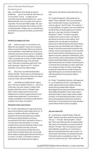 Compendio Citas de William Marriom Branham : La mujer samaritana
5
algo… mi problema, allí es donde yo estoy en
problemas, por ser una mujer de mala fama y Tú
no me conoces. Tú eres un judío y yo una
samaritana, pero he sido enseñada y creo que el
Mesías hará esto. Pero, ¿Tú, quién eres?" Jesús le
respondió: "Yo soy el que habla contigo". Oh, ¡qué
respuesta! En eso ella dejó caer el cántaro, corrió a
la ciudad diciendo: "Vengan, vean a un Hombre que
me ha dicho las cosas que he hecho, ¿no será ese el
Mesías?"
59-0525 (e) Imágenes De Cristo
134 - Hubo una mujer, en una ocasión, en la
Biblia, San Juan capítulo 4. Jesús vino a un pozo y
había una mujer Samaritana. Ella era una mujer de
una raza diferente, y Jesús habló con ella por unos
momentos hasta que conoció cual era su problema.
Y cuando El le dijo cual era su problema, ella le dijo:
"Señor, me parece que Tú eres un Profeta. Sabemos
que cuando el Mesías venga, El nos dirá estas
cosas." Pero ellos no entendían quien era El. ¿Por
qué?, ella le dijo: "¿Quien eres Tú?". Y Jesús le
respondió: "Yo soy, El que habla contigo."
135 - Ella corrió a la ciudad de donde había
venido, diciendo: "Venid y ved a un Hombre que me
ha dicho todas las cosas que he hecho, me ha dicho
lo que es errado. ¿No es El el Mesías?."
136 - ¿Han leído eso ustedes damas?. Seguro
que sí. San Juan el capítulo 4. Bueno, si... Jesús es el
mismo ayer, hoy y por siempre; y ustedes están
paradas a dieciocho metros, o sentadas mejor
dicho. ¿Creen ustedes que Ese mismo Jesús,
hablando entre nosotros, puede revelarme lo que
ustedes desean desde aquí?. Si les he dicho la
verdad, y esta Biblia es la verdad, El puede hacerlo,
¿verdad?. Si El lo hace, ¿lo creerán?.
Plantando la Vid y como hacerlo
42.- Fue bien expresado por la mujer junto al pozo
(para terminar diremos esto) cuando ella lo vio… Él
parecía un hombre ordinario y no había nada
especial en Él, las Escrituras dicen que no había
hermosura en Él para desearlo y como que
escondimos de Él el rostro. Hoy hacen lo mismo, si
no viven de los frutos del Espíritu, si no están
viviendo de las cosas que pertenecen a Dios, Cristo
es algo poco atractivo para ellos, sólo unos
fanáticos o unos locos que no andan bien de la
mente. Pero el creyente abraza esto, esto es Vida
Eterna. Nada nos podrá apartar del amor de Dios, ni
la muerte, ni el dolor, ni el hambre ni nada nos
podrá apartar. En Su Gracia estamos seguros
eternamente, allí estamos cuando abrazamos esa
cruz.
43.- Cuando Él preguntó: "¿Me puedes dar de
beber?" Ella le respondió: "Pero no es costumbre
que Tú siendo Judío, le pidas a una Samaritana
como yo, algo así". Pero Él le dijo: "Si tu supieras…"
En otras palabras: "Si supieras cuan cerca estás de la
Fuente de Vida, Yo te daría agua que no tendrías
que venir a sacar aquí, te haría un trasplante,
Samaritana". Él dice: "Te traeré a ti pecador,
incrédulo que no crees en esto, si tan sólo me
permitieras arrancarte en esta mañana, Yo te
plantaré junto a ríos de agua y te pondré en
posición por medio del bautismo del Espíritu Santo,
para que creas que cada Palabra que Yo digo es la
Verdad. Si tan sólo me permitieras arrancarte esta
mañana, serías un buen pámpano. Tú no eres parte
de ese huerto silvestre; tú perteneces acá, así que
déjame arrancarte y plantarte en Mi Nombre, junto
a las corrientes, junto a cada tributario de la Palabra
de Dios, donde toda Palabra de Dios es Verdad y
toda Promesa Divina es la Verdad. Te plantaré junto
a corrientes de una sola agua y un Dios, darás fruto
en tu tiempo, tus hojas no caerán y lo que hagas
prosperarás, te pararás aún cuando no haya otro
lugar dónde pararse, tú lo harás de todas formas
sabiendo que Dios hizo la promesa. Déjame
arrancarte".
44.- Él dijo: "Y te plantaré acá junto a esta agua que
tú… ya no tendrás que recurrir a esos lugares de
credos y denominaciones para hallarlo, de todas
formas allí no lo puedes hallar. Déjame
desarraigarte de ese viejo pozo de donde tienes que
llevar baldes de hojalatas y haces ruido, luchas y
demás para beber un poco, luego vuelves y bebes
otro poco. Yo te daré Vida Eterna y gozo, como un
pozo que burbujea para Vida Eterna, permíteme
hacerlo por ti. Cristo le dijo eso a la mujer pecadora
y esta mañana le dice lo mismo a la iglesia.
¿Por qué clamas? Dí.
55.- La samaritana, cuando Él le dijo: "Dame de
beber". Aquella mujer de la nación de samaria dijo:
"Oh, eso…". Él le dijo: "Dame de beber". Y ella le
dijo: "No es costumbre que Uds. los judíos le pidan
tales cosas a los samaritanos, yo soy una mujer de
Samaria". Él le dijo: "Pero si tú supieras con quién
estás hablando, me pedirías y Yo te daría de un
agua que no tendrías que venir aquí a sacarla". La
conversación continuó por un momento hasta que
Él descubrió cuál era su problema y le dijo: "Ve,
busca a tu marido y ven acá". Ella le respondió: "No
 