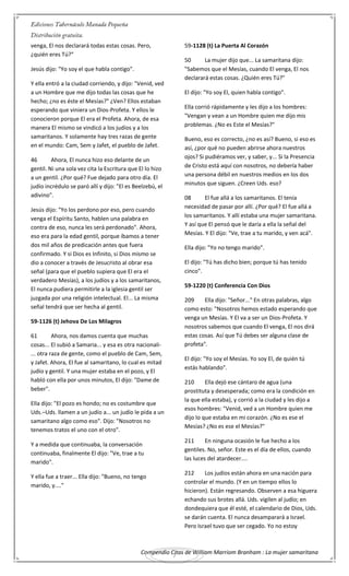 Compendio Citas de William Marriom Branham : La mujer samaritana
7
venga, El nos declarará todas estas cosas. Pero,
¿quién eres Tú?"
Jesús dijo: "Yo soy el que habla contigo".
Y ella entró a la ciudad corriendo, y dijo: "Venid, ved
a un Hombre que me dijo todas las cosas que he
hecho; ¿no es éste el Mesías?" ¿Ven? Ellos estaban
esperando que viniera un Dios-Profeta. Y ellos le
conocieron porque El era el Profeta. Ahora, de esa
manera El mismo se vindicó a los judíos y a los
samaritanos. Y solamente hay tres razas de gente
en el mundo: Cam, Sem y Jafet, el pueblo de Jafet.
46 Ahora, El nunca hizo eso delante de un
gentil. Ni una sola vez cita la Escritura que El lo hizo
a un gentil. ¿Por qué? Fue dejado para otro día. El
judío incrédulo se paró allí y dijo: "El es Beelzebú, el
adivino".
Jesús dijo: "Yo los perdono por eso, pero cuando
venga el Espíritu Santo, hablen una palabra en
contra de eso, nunca les será perdonado". Ahora,
eso era para la edad gentil, porque íbamos a tener
dos mil años de predicación antes que fuera
confirmado. Y si Dios es Infinito, si Dios mismo se
dio a conocer a través de Jesucristo al obrar esa
señal (para que el pueblo supiera que El era el
verdadero Mesías), a los judíos y a los samaritanos,
El nunca pudiera permitirle a la iglesia gentil ser
juzgada por una religión intelectual. El... La misma
señal tendrá que ser hecha al gentil.
59-1126 (t) Jehova De Los Milagros
61 Ahora, nos damos cuenta que muchas
cosas... El subió a Samaria... y esa es otra nacionali-
... otra raza de gente, como el pueblo de Cam, Sem,
y Jafet. Ahora, El fue al samaritano, lo cual es mitad
judío y gentil. Y una mujer estaba en el pozo, y El
habló con ella por unos minutos, El dijo: "Dame de
beber".
Ella dijo: "El pozo es hondo; no es costumbre que
Uds.–Uds. llamen a un judío a... un judío le pida a un
samaritano algo como eso". Dijo: "Nosotros no
tenemos tratos el uno con el otro".
Y a medida que continuaba, la conversación
continuaba, finalmente El dijo: "Ve, trae a tu
marido".
Y ella fue a traer... Ella dijo: "Bueno, no tengo
marido, y...."
59-1128 (t) La Puerta Al Corazón
50 La mujer dijo que... La samaritana dijo:
"Sabemos que el Mesías, cuando El venga, El nos
declarará estas cosas. ¿Quién eres Tú?"
El dijo: "Yo soy El, quien habla contigo".
Ella corrió rápidamente y les dijo a los hombres:
"Vengan y vean a un Hombre quien me dijo mis
problemas. ¿No es Este el Mesías?"
Bueno, eso es correcto, ¿no es así? Bueno, si eso es
así, ¿por qué no pueden abrirse ahora nuestros
ojos? Si pudiéramos ver, y saber, y... Si la Presencia
de Cristo está aquí con nosotros, no debería haber
una persona débil en nuestros medios en los dos
minutos que siguen. ¿Creen Uds. eso?
08 El fue allá a los samaritanos. El tenía
necesidad de pasar por allí. ¿Por qué? El fue allá a
los samaritanos. Y allí estaba una mujer samaritana.
Y así que El pensó que le daría a ella la señal del
Mesías. Y El dijo: "Ve, trae a tu marido, y ven acá".
Ella dijo: "Yo no tengo marido".
El dijo: "Tú has dicho bien; porque tú has tenido
cinco".
59-1220 (t) Conferencia Con Dios
209 Ella dijo: "Señor..." En otras palabras, algo
como esto: "Nosotros hemos estado esperando que
venga un Mesías. Y El va a ser un Dios-Profeta. Y
nosotros sabemos que cuando El venga, El nos dirá
estas cosas. Así que Tú debes ser alguna clase de
profeta".
El dijo: "Yo soy el Mesías. Yo soy El, de quién tú
estás hablando".
210 Ella dejó ese cántaro de agua (una
prostituta y desesperada; como era la condición en
la que ella estaba), y corrió a la ciudad y les dijo a
esos hombres: "Venid, ved a un Hombre quien me
dijo lo que estaba en mi corazón. ¿No es ese el
Mesías? ¿No es ese el Mesías?"
211 En ninguna ocasión le fue hecho a los
gentiles. No, señor. Este es el día de ellos, cuando
las luces del atardecer....
212 Los judíos están ahora en una nación para
controlar el mundo. (Y en un tiempo ellos lo
hicieron). Están regresando. Observen a esa higuera
echando sus brotes allá. Uds. vigilen al judío; en
dondequiera que él esté, el calendario de Dios, Uds.
se darán cuenta. El nunca desamparará a Israel.
Pero Israel tuvo que ser cegado. Yo no estoy
 