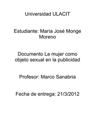 Universidad ULACIT


Estudiante: María José Monge
           Moreno


 Documento La mujer como
objeto sexual en la publicidad


  Profesor: Marco Sanabria


Fecha de entrega: 21/3/2012
 