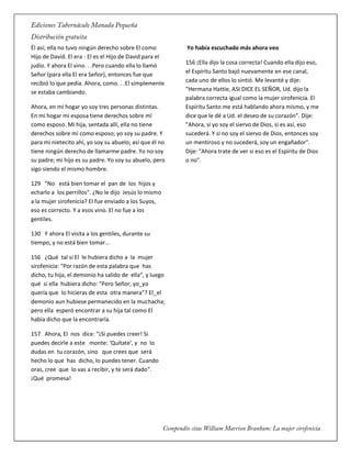 Él así; ella no tuvo ningún derecho sobre El como
Hijo de David. El era - El es el Hijo de David para el
judío. Y ahora El vino. . .Pero cuando ella lo llamó
Señor (para ella El era Señor), entonces fue que
recibió lo que pedía. Ahora, como. . .El simplemente
se estaba cambiando.
Ahora, en mi hogar yo soy tres personas distintas.
En mi hogar mi esposa tiene derechos sobre mí
como esposo. Mi hija, sentada allí, ella no tiene
derechos sobre mí como esposo; yo soy su padre. Y
para mi nietecito ahí, yo soy su abuelo; así que él no
tiene ningún derecho de llamarme padre. Yo no soy
su padre; mi hijo es su padre. Yo soy su abuelo, pero
sigo siendo el mismo hombre.
129 "No está bien tomar el pan de los hijos y
echarlo a los perrillos". ¿No le dijo Jesús lo mismo
a la mujer sirofenicia? El fue enviado a los Suyos,
eso es correcto. Y a esos vino. El no fue a los
gentiles.
130 Y ahora El visita a los gentiles, durante su
tiempo, y no está bien tomar...
156 ¿Qué tal si El le hubiera dicho a la mujer
sirofenicia: "Por razón de esta palabra que has
dicho, tu hija, el demonio ha salido de ella", y luego
qué si ella hubiera dicho: "Pero Señor, yo_yo
quería que lo hicieras de esta otra manera"? El_el
demonio aun hubiese permanecido en la muchacha;
pero ella esperó encontrar a su hija tal como El
había dicho que la encontraría.
157 Ahora, El nos dice: “¡Si puedes creer! Si
puedes decirle a este monte: 'Quítate', y no lo
dudas en tu corazón, sino que crees que será
hecho lo que has dicho, lo puedes tener. Cuando
oras, cree que lo vas a recibir, y te será dado".
¡Qué promesa!
Yo había escuchado más ahora veo
156 ¡Ella dijo la cosa correcta! Cuando ella dijo eso,
el Espíritu Santo bajó nuevamente en ese canal,
cada uno de ellos lo sintió. Me levanté y dije:
"Hermana Hattie, ASI DICE EL SEÑOR, Ud. dijo la
palabra correcta igual como la mujer sirofenicia. El
Espíritu Santo me está hablando ahora mismo, y me
dice que le dé a Ud. el deseo de su corazón". Dije:
"Ahora, si yo soy el siervo de Dios, si es así, eso
sucederá. Y si no soy el siervo de Dios, entonces soy
un mentiroso y no sucederá, soy un engañador".
Dije: "Ahora trate de ver si eso es el Espíritu de Dios
o no".
 