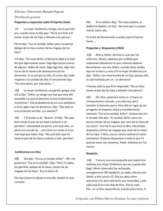 Preguntas y respuestas sobre El Espíritu Santo
19 La mujer Sirofenicia, Griega, era lo que ella
era, cuando Jesús le dijo que: “No le era lícito a El
tomar el pan de los hijos y dárselo a los perros”.
Ella le dijo: “Eso es verdad, Señor; pero los perros
debajo de la mesa comen de las migajas de los
hijos”.
Y El dijo: “Por este dicho, el demonio dejó a tu hija”.
Así que diga buenas cosas. Diga algo bueno acerca
de alguien. Hable de Jesús. Diga algo leal, algo real.
Esa es de la manera de deshacernos de los
demonios. El no oró por la niña. El nunca dijo nada
respecto a la sanidad de ella; El únicamente dijo:
“Por este dicho, por este dicho...”
198 La mujer sirofenicia, una gentil, griega, vino
a Él y dijo: "Señor, yo tengo una hija que está allá
acostada a la que el demonio la está molestando
muchísimo". Ella probablemente era una epiléptica
o tenía algún tipo de demencia. Dijo: "Ella está en
una condición terrible. ¿La sanarás?"
199 Y El probó su fe. "Bueno", El dijo: "No está
bien tomar el pan de los hijos y echarlo a los
perrillos". Llamándole un perro, y en esos días, un
perro era una de las... casi como un cerdo: la cosa
más baja que había. Dijo: "No está bien que Yo
tome el pan de los hijos y echarlo a Uds. perrillos".
Conferencia con Dios
200 Ella dijo: "Esa es la verdad, Señor". ¡Oh, me
gusta eso! "Esa es la verdad". Dijo: "Pero Tú sabes,
los perrillos, debajo de la mesa, comen de las
migajas de los hijos". Eso lo tocó a Él.
Ella dijo (como tú dijiste el otro día, Hattie) la cosa
correcta.
201 El se volteó y dijo: "Por esta palabra, el
diablo ha dejado a tu hija". No tuvo que ir y poner
manos sobre ella.
En el Día de Pentecostés cuando cayó el Espíritu
Santo....
Preguntas y Respuestas (1961)
228 Ahora, Señor, venimos a orar por los
enfermos. Ahora, sabemos por la Biblia que
solamente obtenemos lo que creemos obtener.
Recordamos una vez, Padre, cuando Jesús estaba
aquí en la tierra, y vino a Él la mujer Sirofenicia y le
dijo: “Señor, ten misericordia de mi hija, porque ella
es atormentada por un--un demonio”.
Y hemos oído lo que Él le respondió: “No es lícito
tomar el pan de los hijos y dárselo a los perros”.
229 Oh, Dios, pareciera como si--si fuera un
rechazamiento rotundo, y no sólo eso, pero
también la llamaste perra. Pero ella en lugar de ser
arrogante al respecto, dulce y humildemente
contestó: “Eso es la verdad, Señor”. Porque eso era
la Verdad. Ella dijo: “Es verdad, Señor, pero los
perros comen de las migajas que caen de la mesa de
sus amos”. Eso fue lo que hizo la obra. Ella estaba
dispuesta a tomar las migajas que caían de la mesa
de los hijos. Y Dios, esa es nuestra actitud en estos
momentos. Estamos dispuestos a todo lo que Tú
quieras hacer con nosotros, Padre. Estamos en Tus
manos.
Respetos.
168 Y esa es una cosa pequeña que toqué esta
mañana, esa mujer Sirofenicia esa vez cuando ella
llegó. Miren cómo ella fue rechazada,
amargamente. Allí estaba El, un Judío; ella era una
Gentil, y ella corrió a Él. Ella no sabía cómo
acercarse a El, pero ella tenía una necesidad, y ella
sabía que El era ese Hijo de Dios. Ella lo creía.
Ella...Si--si Dios respondía Su oración para otros, El
 