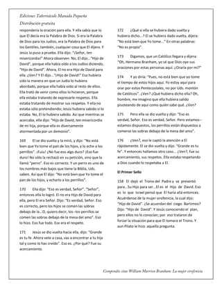 respondería la oración para ella. Y ella sabía que lo
que El decía era la Palabra de Dios. Si era la Palabra
de Dios para los Judíos, era la Palabra de Dios para
los Gentiles, también, cualquier cosa que El dijera. Y
Jesús la puso a prueba. Ella dijo: “¡Señor, ten
misericordia!” Ahora observen. No, El dijo...“Hijo de
David”, porque ella había oído a los Judíos diciendo,
“Hijo de David”. Ahora, El no era Hijo de David para
ella. ¿Ven? Y El dijo...“¡Hijo de David!” Esa hubiera
sido la manera en que un Judío lo hubiera
abordado, porque ella había oído al resto de ellos.
Ella trató de venir como ellos lo hicieron, porque
ella estaba tratando de expresarle respetos. Ella
estaba tratando de mostrar sus respetos. Y ella no
estaba sólo pretendiendo; Jesús hubiera sabido si lo
estaba. No, El lo hubiera sabido. Así que mientras se
acercaba, ella dijo: “Hijo de David, ten misericordia
de mi hija, porque ella es diversamente
atormentada por un demonio”.
169 El se dio vuelta y la miró, y dijo: “No está
bien que Yo tome el pan de los hijos, y lo eche a los
perrillos”. ¡Fuiu! ¿No fue eso algo duro? ¡Eso fue
duro! No sólo la rechazó en su petición, sino que la
llamó “perro”. Eso es correcto. Y un perro es uno de
los nombres más bajos que tiene la Biblia, Uds.
saben. Así que El dijo: “No está bien que Yo tome el
pan de los hijos, y echarlo a los perrillos”.
170 Ella dijo: “Eso es verdad, Señor”. “Señor”,
entonces ella lo logró. El no era Hijo de David para
ella, pero El era Señor. Dijo: “Es verdad, Señor. Eso
es correcto, pero los hijos se comen las sobras
debajo de la...O, quiero decir, los--los perrillos se
comen las sobras debajo de la mesa del amo”. Eso
lo hizo. Eso fue todo. Ese era el respeto.
171 Jesús se dio vuelta hacia ella, dijo: “Grande
es tu fe. Ahora vete a casa, vas a encontrar a tu hija
tal y como lo has creído”. Eso es. ¿Por qué? Fue su
acercamiento.
172 ¿Qué si ella se hubiera dado vuelta y
hubiera dicho...? El se hubiera dado vuelta, dijera:
“No está bien que Yo tome...” En otras palabras:
“No es propio”.
173 Digamos, que un Católico llegara y dijera:
“Oh, Hermano Branham, yo sé que Dios oye sus
oraciones por estas personas aquí. ¿Oraría por mí?”
174 Y yo diría: “Pues, no está bien que yo tome
el tiempo de estos hijos aquí. Yo estoy aquí para
orar por estos Pentecostales, no por Uds. montón
de Católicos”. ¿Ven? ¿Qué hubiera dicho ella? Oh,
hombre, me imagino que ella hubiera salido
pisoteando de aquí como quién sabe qué. ¿Ven?
175 Pero ella se dio vuelta y dijo: “Eso es
verdad, Señor. Eso es verdad, Señor. Pero estamos--
estamos dispuestos, los perrillos están dispuestos a
comerse las sobras debajo de la mesa del amo”.
176 ¿Ven?, eso le captó la atención a El
rápidamente. El se dio vuelta y dijo: “Grande es tu
fe”. Y entonces hallamos otro caso... ¿Ven?, fue su
acercamiento, sus respetos. Ella estaba respetando
a Dios cuando lo respetaba a El.
El Primer Sello
158 El dejó el Trono del Padre y se presentó
para...Su Hijo para ser...El es el Hijo de David. Eso
es lo que Israel pensó que El haría allá entonces.
Acuérdense de la mujer sirofenicia, la cual dijo:
“Hijo de David". ¿Se acuerdan del ciego Bartimeo?
Dijo: “Hijo de David". Y Jesús conociendo el plan,
pero ellos no lo conocían; por eso trataron de
forzar la situación para que El tomara el Trono. Y
aun Pilato le hizo aquella pregunta.
 