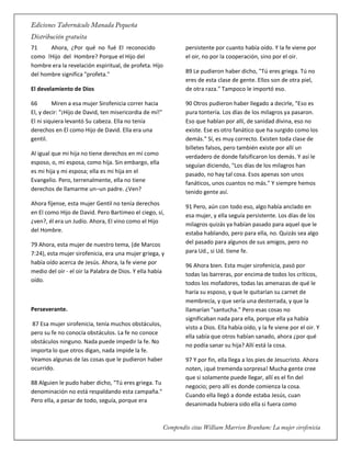 71 Ahora, ¿Por qué no fué El reconocido
como !Hijo del Hombre? Porque el Hijo del
hombre era la revelación espiritual, de profeta. Hijo
del hombre significa "profeta."
El develamiento de Dios
66 Miren a esa mujer Sirofenicia correr hacia
El, y decir: "¡Hijo de David, ten misericordia de mí!"
El ni siquiera levantó Su cabeza. Ella no tenía
derechos en El como Hijo de David. Ella era una
gentil.
Al igual que mi hija no tiene derechos en mí como
esposo, o, mi esposa, como hija. Sin embargo, ella
es mi hija y mi esposa; ella es mi hija en el
Evangelio. Pero, terrenalmente, ella no tiene
derechos de llamarme un–un padre. ¿Ven?
Ahora fíjense, esta mujer Gentil no tenía derechos
en El como Hijo de David. Pero Bartimeo el ciego, sí,
¿ven?, él era un Judío. Ahora, El vino como el Hijo
del Hombre.
79 Ahora, esta mujer de nuestro tema, (de Marcos
7:24), esta mujer sirofenicia, era una mujer griega, y
había oído acerca de Jesús. Ahora, la fe viene por
medio del oir - el oir la Palabra de Dios. Y ella había
oído.
Perseverante.
87 Esa mujer sirofenicia, tenía muchos obstáculos,
pero su fe no conocía obstáculos. La fe no conoce
obstáculos ninguno. Nada puede impedir la fe. No
importa lo que otros digan, nada impide la fe.
Veamos algunas de las cosas que le pudieron haber
ocurrido.
88 Alguien le pudo haber dicho, "Tú eres griega. Tu
denominación no está respaldando esta campaña."
Pero ella, a pesar de todo, seguía, porque era
persistente por cuanto había oído. Y la fe viene por
el oir, no por la cooperación, sino por el oir.
89 Le pudieron haber dicho, "Tú eres griega. Tú no
eres de esta clase de gente. Ellos son de otra piel,
de otra raza." Tampoco le importó eso.
90 Otros pudieron haber llegado a decirle, "Eso es
pura tontería. Los días de los milagros ya pasaron.
Eso que hablan por allí, de sanidad divina, eso no
existe. Ese es otro fanático que ha surgido como los
demás." Sí, es muy correcto. Existen toda clase de
billetes falsos, pero también existe por allí un
verdadero de donde falsificaron los demás. Y así le
seguían diciendo, "Los días de los milagros han
pasado, no hay tal cosa. Esos apenas son unos
fanáticos, unos cuantos no más." Y siempre hemos
tenido gente así.
91 Pero, aún con todo eso, algo había anclado en
esa mujer, y ella seguía persistente. Los días de los
milagros quizás ya habían pasado para aquel que le
estaba hablando, pero para ella, no. Quizás sea algo
del pasado para algunos de sus amigos, pero no
para Ud., si Ud. tiene fe.
96 Ahora bien. Esta mujer sirofenicia, pasó por
todas las barreras, por encima de todos los críticos,
todos los mofadores, todas las amenazas de qué le
haría su esposo, y que le quitarían su carnet de
membrecía, y que sería una desterrada, y que la
llamarían "santucha." Pero esas cosas no
significaban nada para ella, porque ella ya había
visto a Dios. Ella había oído, y la fe viene por el oir. Y
ella sabía que otros habían sanado, ahora ¿por qué
no podía sanar su hija? Allí está la cosa.
97 Y por fin, ella llega a los pies de Jesucristo. Ahora
noten, ¡qué tremenda sorpresa! Mucha gente cree
que si solamente puede llegar, allí es el fin del
negocio; pero allí es donde comienza la cosa.
Cuando ella llegó a donde estaba Jesús, cuan
desanimada hubiera sido ella si fuera como
 