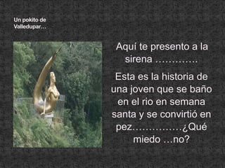 Un pokito de Valledupar…Aquí te presento a la sirena ………….Esta es la historia de una joven que se baño en el rio en semana santa y se convirtió en pez……………¿Qué miedo …no?