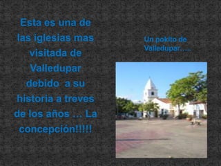 Esta es una de las iglesias mas visitada de Valledupar  debido  a su historia a treves de los años … La concepción!!!!!Un pokito de Valledupar…..