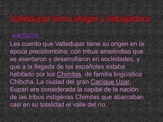 Valledupar tierra alegre y trabajadora AMIGOS…Les cuento que Valledupar tiene su origen en la época precolombina, con tribus amerindias que se asentaron y desarrollaron en sociedades, y que a la llegada de los españoles estaba habitado por los Chimilas, de familia lingüística Chibcha. La ciudad del gran Cacique Upar, Eupari era considerada la capital de la nación de las tribus indígenas Chimilas que abarcaban casi en su totalidad el valle del río. 