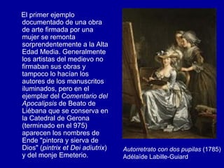 El primer ejemplo documentado de una obra de arte firmada por una mujer se remonta sorprendentemente a la Alta Edad Media. Generalmente los artistas del medievo no firmaban sus obras y tampoco lo hacían los autores de los manuscritos iluminados, pero en el ejemplar del  Comentario del Apocalipsis  de Beato de Liébana que se conserva en la Catedral de Gerona (terminado en el 975) aparecen los nombres de Ende "pintora y sierva de Dios" ( pintrix et Dei adiutrix ) y del monje Emeterio. Autorretrato con dos pupilas  (1785) Adélaïde Labille-Guiard   