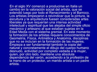 En el siglo XV comenzó a producirse en Italia un cambio en la valoración social del artista, que se extendió luego por todo el Renacimiento y el Barroco. Los artistas empezaron a reivindicar que la pintura, la escultura y la arquitectura fuesen consideradas artes liberales ya que requerían una intensa actividad intelectual y espiritual que las alejaba del simple oficio mecánico y artesano al que estaban sujetas en la Edad Media con el sistema gremial. En este momento la formación de los artistas requiere conocimientos de Geometría, Física, Aritmética y Anatomía, disciplinas que no se incluían en la formación de las mujeres. Empieza a ser fundamental también la copia del natural y concretamente el dibujo del cuerpo humano desnudo, actividad por completo vedada a la mujer, quien, por otro lado, mantiene una absoluta dependencia del varón, accediendo a la profesión de la mano de un protector, un marido artista o un padre artista.  