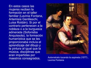 En estos casos las mujeres reciben la formación en el taller familiar (Lavinia Fontana, Artemisia Gentileschi, Luisa Roldán). Si por el contrario pertenecen a la nobleza o a la burguesía adinerada (Sofonisba Anquissola), la formación humanística que se les proporcionaba incluía el aprendizaje del dibujo y la pintura al igual que la música, disciplinas que eran impartidas por maestros consagrados.  Autorretrato tocando la espineta (1577) , Lavinia Fontana 