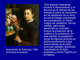 Otro aspecto importante durante el Renacimiento y el Barroco es el rechazo de los artistas al cobro de honorarios por la realización de su obra, ya que el trabajo remunerado era considerado un "oficio" indigno de caballeros. Así los artistas, para poder desarrollar su actividad, buscan la protección de la nobleza o la monarquía. En este sentido, la aceptación social de algunas pintoras se debió precisamente a que fueron damas de la corte como por ejemplo, Sofonisba Anquissola en la corte española y Levina Teerlinc en la inglesa. Autorretrato de Sofonisba, 1556 , Sofonisba Anquissola 