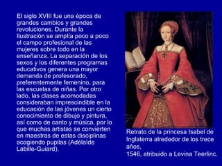 El siglo XVIII fue una época de grandes cambios y grandes revoluciones. Durante la Ilustración se amplía poco a poco el campo profesional de las mujeres sobre todo en la enseñanza. La separación de los sexos y los diferentes programas educativos genera una mayor demanda de profesorado, preferentemente femenino, para las escuelas de niñas. Por otro lado, las clases acomodadas consideraban imprescindible en la educación de las jóvenes un cierto conocimiento de dibujo y pintura, así como de canto y música, por lo que muchas artistas se convierten en maestras de estas disciplinas acogiendo pupilas (Adélaïde Labille-Guiard). Retrato de la princesa Isabel de Inglaterra alrededor de los trece años,  1546, atribuido a Levina Teerlinc.   
