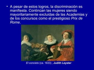 A pesar de estos logros, la discriminación es manifiesta. Continúan las mujeres siendo mayoritariamente excluidas de las Academias y de los concursos como el prestigioso  Prix de Rome .  El concieto  (ca. 1633) ,  Judith Leyster   