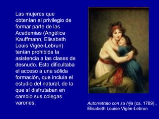 Las mujeres que obtenían el privilegio de formar parte de las Academias (Angélica Kauffmann, Elisabeth Louis Vigée-Lebrun)  tenían prohibida la asistencia a las clases de desnudo. Esto dificultaba el acceso a una sólida formación, que incluía el estudio del natural, de la que sí disfrutaban en cambio sus colegas varones.  Autorretrato con su hija  (ca. 1789) , Elisabeth Louise Vigée-Lebrun   