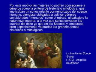 Por este motivo las mujeres no podían consagrarse a géneros como la pintura de historia o mitológica, que implicaban un conocimiento pormenorizado del cuerpo humano, viéndose obligadas a cultivar géneros considerados "menores" como el retrato, el paisaje o la naturaleza muerta, a la vez que se les cerraban las puertas del éxito ya que en los Salones y concursos eran especialmente valorados los grandes temas históricos o mitológicos.  La familia del Conde Gower (1772) , Angelica Kauffmann  