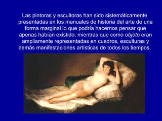 Las pintoras y escultoras han sido sistemáticamente presentadas en los manuales de historia del arte de una forma marginal lo que podría hacernos pensar que apenas habían existido, mientras que como  objeto  eran ampliamente representadas en cuadros, esculturas y demás manifestaciones artísticas de todos los tiempos.  