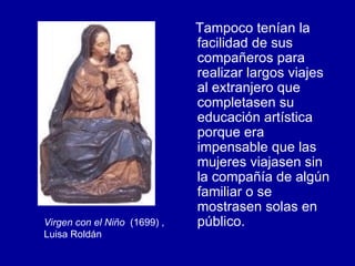 Tampoco tenían la facilidad de sus compañeros para realizar largos viajes al extranjero que completasen su educación artística porque era impensable que las mujeres viajasen sin la compañía de algún familiar o se mostrasen solas en público. Virgen con el Niño   (1699) , Luisa Roldán 