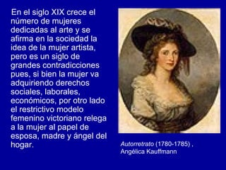 En el siglo XIX crece el número de mujeres dedicadas al arte y se afirma en la sociedad la idea de la mujer artista, pero es un siglo de grandes contradicciones pues, si bien la mujer va adquiriendo derechos sociales, laborales, económicos, por otro lado el restrictivo modelo femenino victoriano relega a la mujer al papel de esposa, madre y ángel del hogar. Autorretrato  (1780-1785) , Angélica Kauffmann 