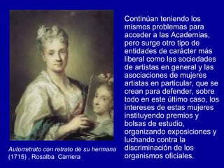 Continúan teniendo los mismos problemas para acceder a las Academias, pero surge otro tipo de entidades de carácter más liberal como las sociedades de artistas en general y las asociaciones de mujeres artistas en particular, que se crean para defender, sobre todo en este último caso, los intereses de estas mujeres instituyendo premios y bolsas de estudio, organizando exposiciones y luchando contra la discriminación de los organismos oficiales.  Autorretrato con retrato de su hermana  (1715) , Rosalba  Carriera 