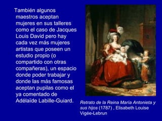También algunos maestros aceptan mujeres en sus talleres como el caso de Jacques Louis David pero hay cada vez más mujeres artistas que poseen un estudio propio (o compartido con otras compañeras), un espacio donde poder trabajar y donde las más famosas aceptan pupilas como el ya comentado de Adélaïde Labille-Guiard.  Retrato de la Reina María Antonieta y sus hijos  (1787) , Elisabeth Louise Vigée-Lebrun  