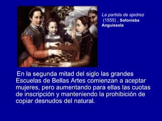 En la segunda mitad del siglo las grandes Escuelas de Bellas Artes comienzan a aceptar mujeres, pero aumentando para ellas las cuotas de inscripción y manteniendo la prohibición de copiar desnudos del natural. La partida de ajedrez  (1555) ,  Sofonisba Anguissola 