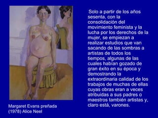 Solo a partir de los años sesenta, con la consolidación del movimiento feminista y la lucha por los derechos de la mujer, se empiezan a realizar estudios que van sacando de las sombras a artistas de todos los tiempos, algunas de las cuales habían gozado de gran éxito en su época y demostrando la extraordinaria calidad de los trabajos de muchas de ellas cuyas obras eran a veces atribuidas a sus padres o maestros también artistas y, claro está, varones. Margaret Evans preñada (1978) Alice Neel 