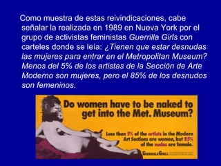 Como muestra de estas reivindicaciones, cabe señalar la realizada en 1989 en Nueva York por el grupo de activistas feministas  Guerrilla Girls  con carteles donde se leía:  ¿Tienen que estar desnudas las mujeres para entrar en el Metropolitan Museum? Menos del 5% de los artistas de la Sección de Arte Moderno son mujeres, pero el 85% de los desnudos son femeninos . 