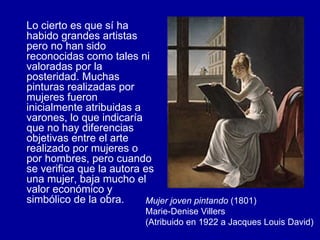 Lo cierto es que sí ha habido grandes artistas pero no han sido reconocidas como tales ni valoradas por la posteridad. Muchas pinturas realizadas por mujeres fueron inicialmente atribuidas a varones, lo que indicaría que no hay diferencias objetivas entre el arte realizado por mujeres o por hombres, pero cuando se verifica que la autora es una mujer, baja mucho el valor económico y simbólico de la obra.  Mujer joven pintando  (1801) Marie-Denise Villers (Atribuido en 1922 a Jacques Louis David)   